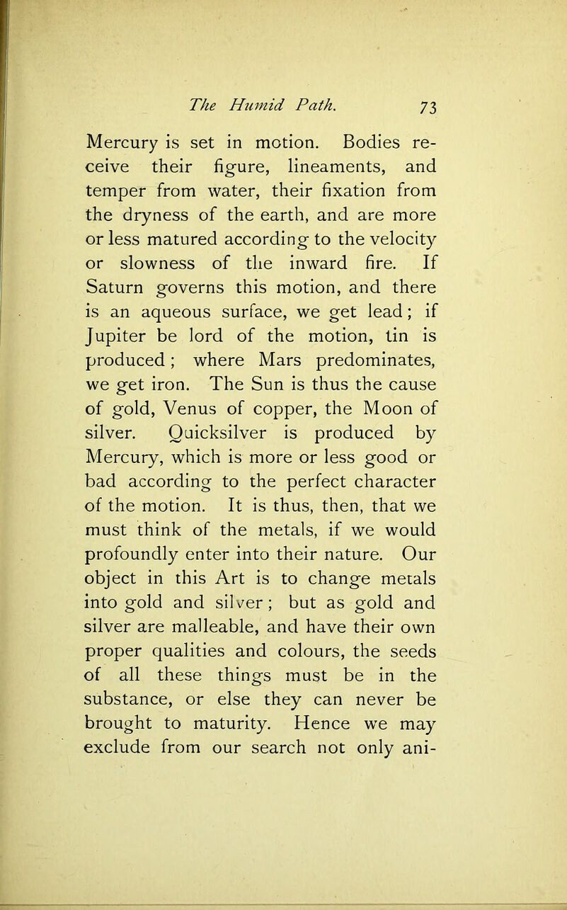 Mercury is set in motion. Bodies re- ceive their figure, lineaments, and temper from water, their fixation from the dryness of the earth, and are more or less matured according to the velocity or slowness of the inward fire. If Saturn governs this motion, and there is an aqueous surface, we get lead; if Jupiter be lord of the motion, tin is produced; where Mars predominates, we get iron. The Sun is thus the cause of gold, Venus of copper, the Moon of silver. Quicksilver is produced by Mercury, which is more or less good or bad according to the perfect character of the motion. It is thus, then, that we must think of the metals, if we would profoundly enter into their nature. Our object in this Art is to change metals into gold and silver; but as gold and silver are malleable, and have their own proper qualities and colours, the seeds of all these things must be in the substance, or else they can never be brought to maturity. Hence we may exclude from our search not only ani-