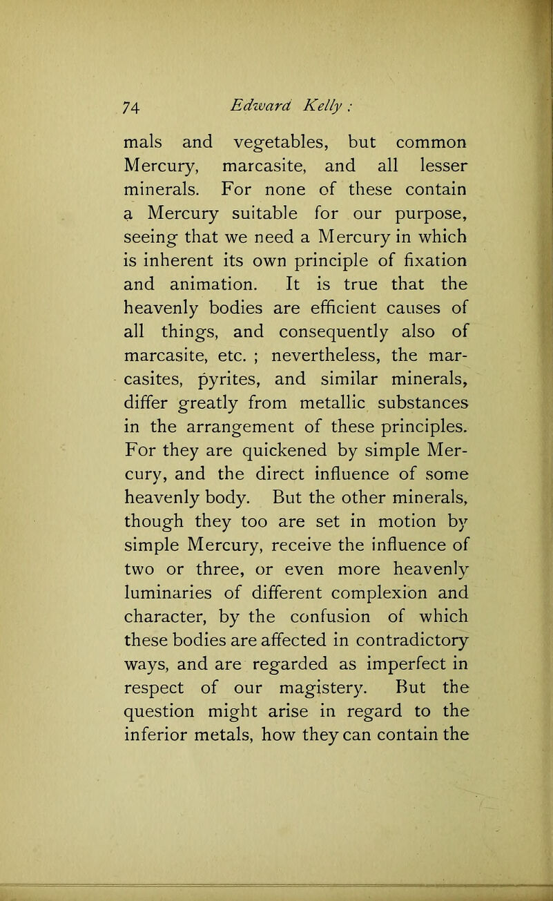 mals and vegetables, but common Mercury, marcasite, and all lesser minerals. For none of these contain a Mercury suitable for our purpose, seeing that we need a Mercury in which is inherent its own principle of fixation and animation. It is true that the heavenly bodies are efficient causes of all things, and consequently also of marcasite, etc. ; nevertheless, the mar- casites, pyrites, and similar minerals, differ greatly from metallic substances in the arrangement of these principles. For they are quickened by simple Mer- cury, and the direct influence of some heavenly body. But the other minerals, though they too are set in motion by simple Mercury, receive the influence of two or three, or even more heavenly luminaries of different complexion and character, by the confusion of which these bodies are affected in contradictory ways, and are regarded as imperfect in respect of our magistery. But the question might arise in regard to the inferior metals, how they can contain the