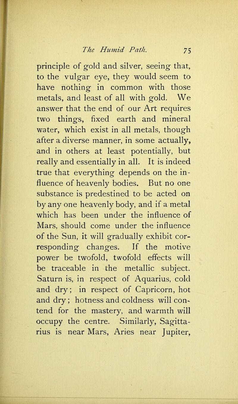principle of gold and silver, seeing that, to the vulgar eye, they would seem to have nothing in common with those metals, and least of all with gold. We answer that the end of our Art requires two things, fixed earth and mineral water, which exist in all metals, though after a diverse manner, in some actually, and in others at least potentially, but really and essentially in all. It is indeed true that everything depends on the in- fluence of heavenly bodies. But no one substance is predestined to be acted on by any one heavenly body, and if a metal which has been under the influence of Mars, should come under the influence of the Sun, it will gradually exhibit cor- responding changes. If the motive power be twofold, twofold effects will be traceable in the metallic subject. Saturn is, in respect of Aquarius, cold and dry; in respect of Capricorn, hot and dry; hotness and coldness will con- tend for the mastery, and warmth will occupy the centre. Similarly, Sagitta- rius is near Mars, Aries near Jupiter,