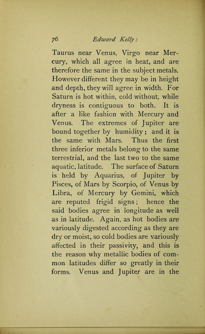 Taurus near Venus, Virgo near Mer- cury, which all agree in heat, and are therefore the same in the subject metals. However different they may be in height and depth, they will agree in width. For Saturn is hot within, cold without, while dryness is contiguous to both. It is after a like fashion with Mercury and Venus. The extremes of Jupiter are bound together by humidity; and it is the same with Mars. Thus the first three inferior metals belong to the same terrestrial, and the last two to the same aquatic, latitude. The surface of Saturn is held by Aquarius, of Jupiter by Pisces, of Mars by Scorpio, of Venus by Libra, of Mercury by Gemini, which are reputed frigid signs; hence the said bodies agree in longitude as well as in latitude. Again, as hot bodies are variously digested according as they are dry or moist, so cold bodies are variously affected in their passivity, and this is the reason why metallic bodies of com- mon latitudes differ so greatly in their forms. Venus and Jupiter are in the