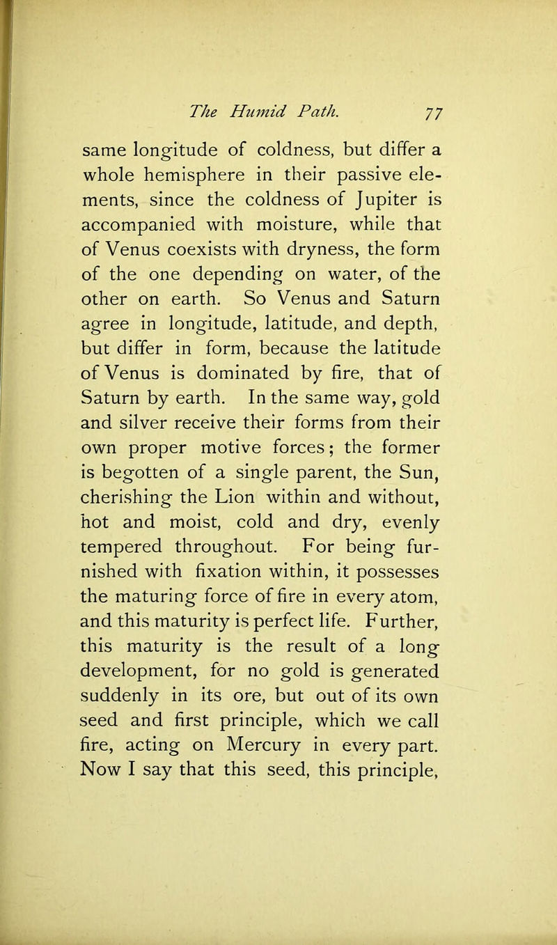 same longitude of coldness, but differ a whole hemisphere in their passive ele- ments, since the coldness of Jupiter is accompanied with moisture, while that of Venus coexists with dryness, the form of the one depending on water, of the other on earth. So Venus and Saturn agree in longitude, latitude, and depth, but differ in form, because the latitude of Venus is dominated by fire, that of Saturn by earth. In the same way, gold and silver receive their forms from their own proper motive forces; the former is begotten of a single parent, the Sun, cherishing the Lion within and without, hot and moist, cold and dry, evenly tempered throughout. For being fur- nished with fixation within, it possesses the maturing force of fire in every atom, and this maturity is perfect life. Further, this maturity is the result of a long development, for no gold is generated suddenly in its ore, but out of its own seed and first principle, which we call fire, acting on Mercury in every part. Now I say that this seed, this principle,