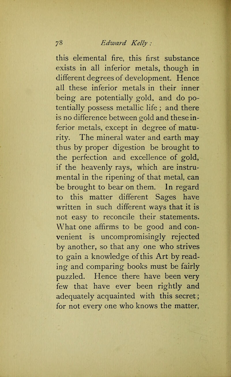this elemental fire, this first substance exists in all inferior metals, though in different degrees of development. Hence all these inferior metals in their inner being are potentially gold, and do po- tentially possess metallic life ; and there is no difference between gold and these in- ferior metals, except in degree of matu- rity. The mineral water and earth may thus by proper digestion be brought to the perfection and excellence of gold, if the heavenly rays, which are instru- mental in the ripening of that metal, can be brought to bear on them. In regard to this matter different Sages have written in such different ways that it is not easy to reconcile their statements. What one affirms to be good and con- venient is uncompromisingly rejected by another, so that any one who strives to gain a knowledge of this Art by read- ing and comparing books must be fairly puzzled. Hence there have been very few that have ever been rightly and adequately acquainted with this secret; for not every one who knows the matter,