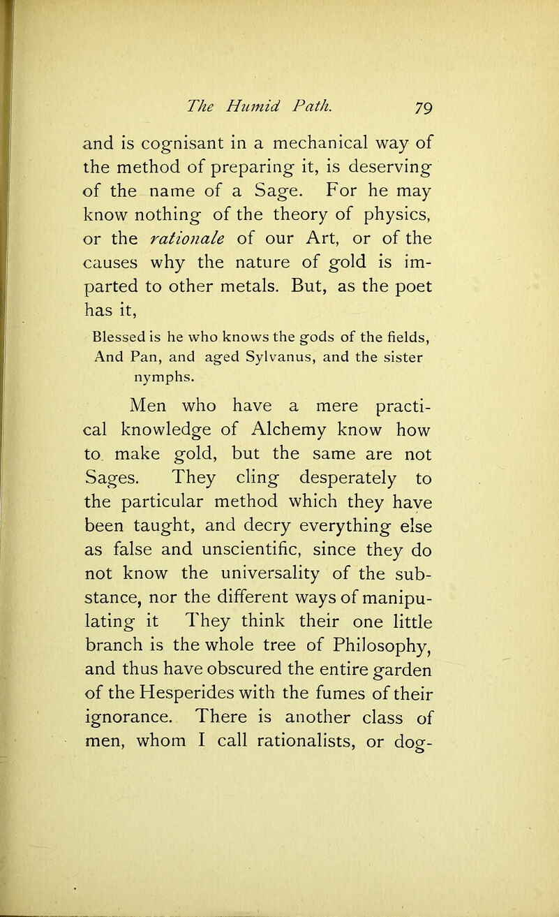 and is cognisant in a mechanical way of the method of preparing it, is deserving of the name of a Sage. For he may know nothing of the theory of physics, or the rationale of our Art, or of the causes why the nature of gold is im- parted to other metals. But, as the poet has it. Blessed is he who knows the gods of the fields, And Pan, and aged Sylvanus, and the sister nymphs. Men who have a mere practi- cal knowledge of Alchemy know how to make gold, but the same are not Sages. They cling desperately to the particular method which they have been taught, and decry everything else as false and unscientific, since they do not know the universality of the sub- stance, nor the different ways of manipu- lating it They think their one little branch is the whole tree of Philosophy, and thus have obscured the entire garden of the Hesperides with the fumes of their ignorance. There is another class of men, whom I call rationalists, or dog-