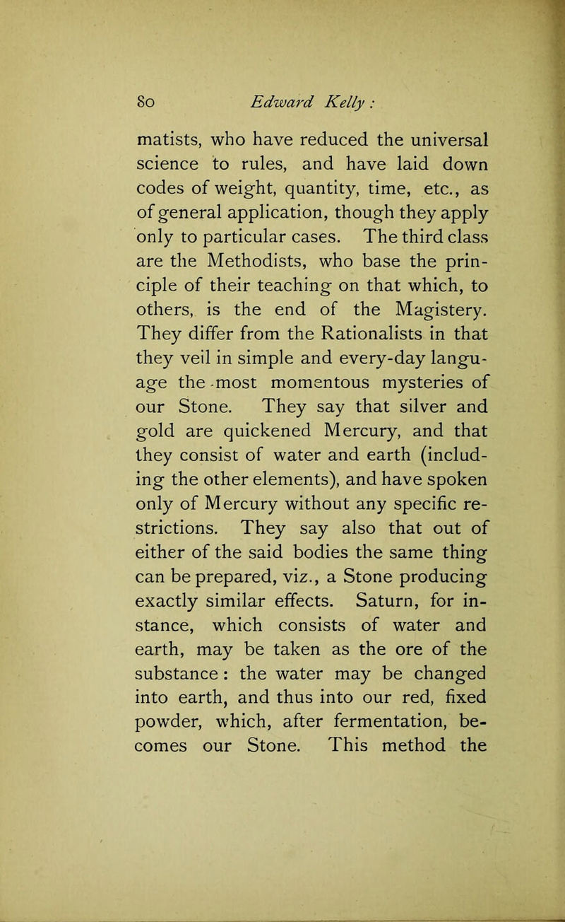 matists, who have reduced the universal science to rules, and have laid down codes of weight, quantity, time, etc., as of general application, though they apply only to particular cases. The third class are the Methodists, who base the prin- ciple of their teaching on that which, to others, is the end of the Magistery. They differ from the Rationalists in that they veil in simple and every-day langu- age the-most momentous mysteries of our Stone. They say that silver and gold are quickened Mercury, and that they consist of water and earth (includ- ing the other elements), and have spoken only of Mercury without any specific re- strictions. They say also that out of either of the said bodies the same thing can be prepared, viz., a Stone producing exactly similar effects. Saturn, for in- stance, which consists of water and earth, may be taken as the ore of the substance: the water may be changed into earth, and thus into our red, fixed powder, which, after fermentation, be- comes our Stone. This method the