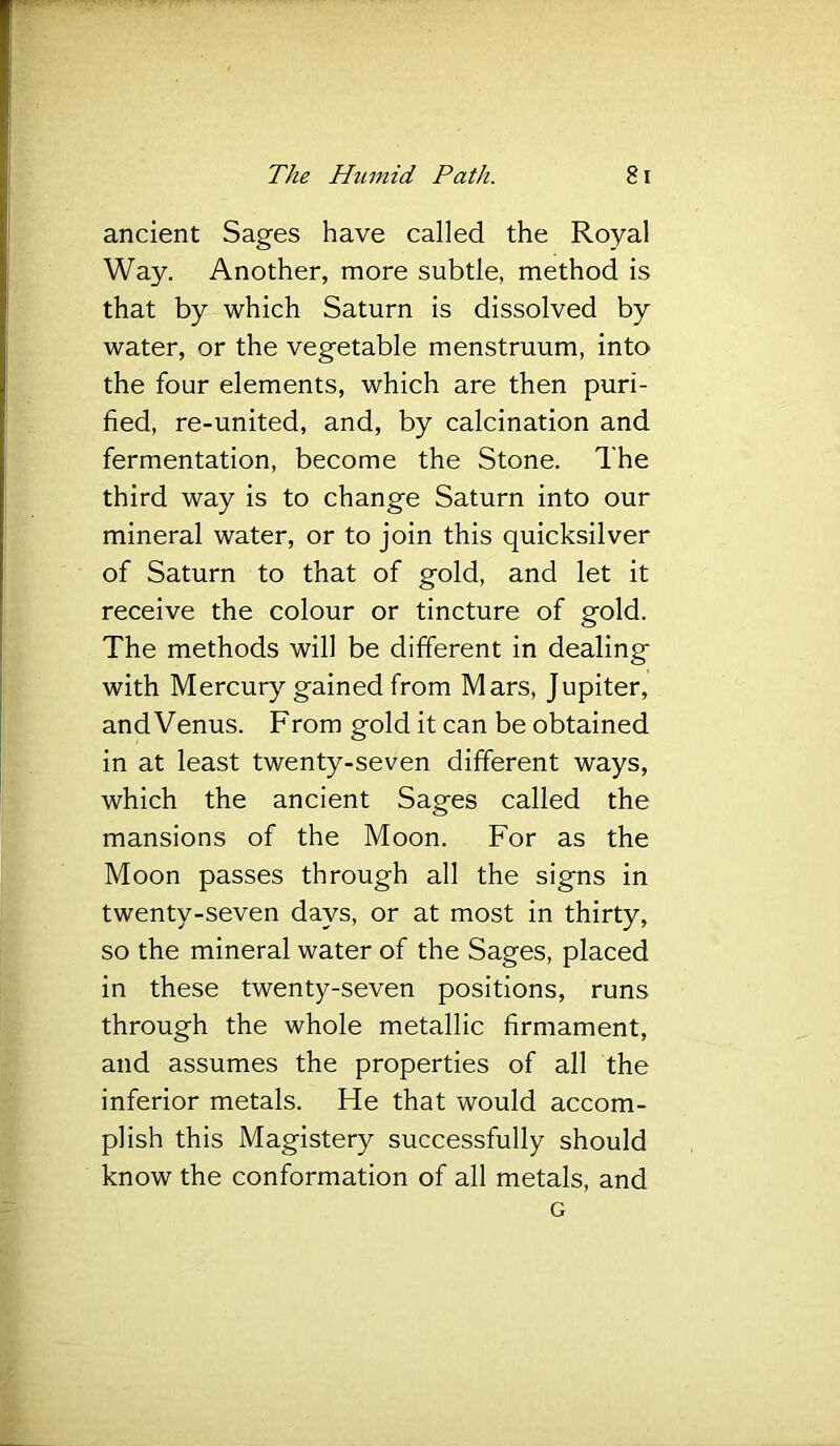 ancient Sages have called the Royal Way. Another, more subtle, method is that by which Saturn is dissolved by water, or the vegetable menstruum, into the four elements, which are then puri- fied, re-united, and, by calcination and fermentation, become the Stone. The third way is to change Saturn into our mineral water, or to join this quicksilver of Saturn to that of gold, and let it receive the colour or tincture of gold. The methods will be different in dealing with Mercury gained from Mars, Jupiter, and Venus. From gold it can be obtained in at least twenty-seven different ways, which the ancient Sages called the mansions of the Moon. For as the Moon passes through all the signs in twenty-seven days, or at most in thirty, so the mineral water of the Sages, placed in these twenty-seven positions, runs through the whole metallic firmament, and assumes the properties of all the inferior metals. He that would accom- plish this Magistery successfully should know the conformation of all metals, and G