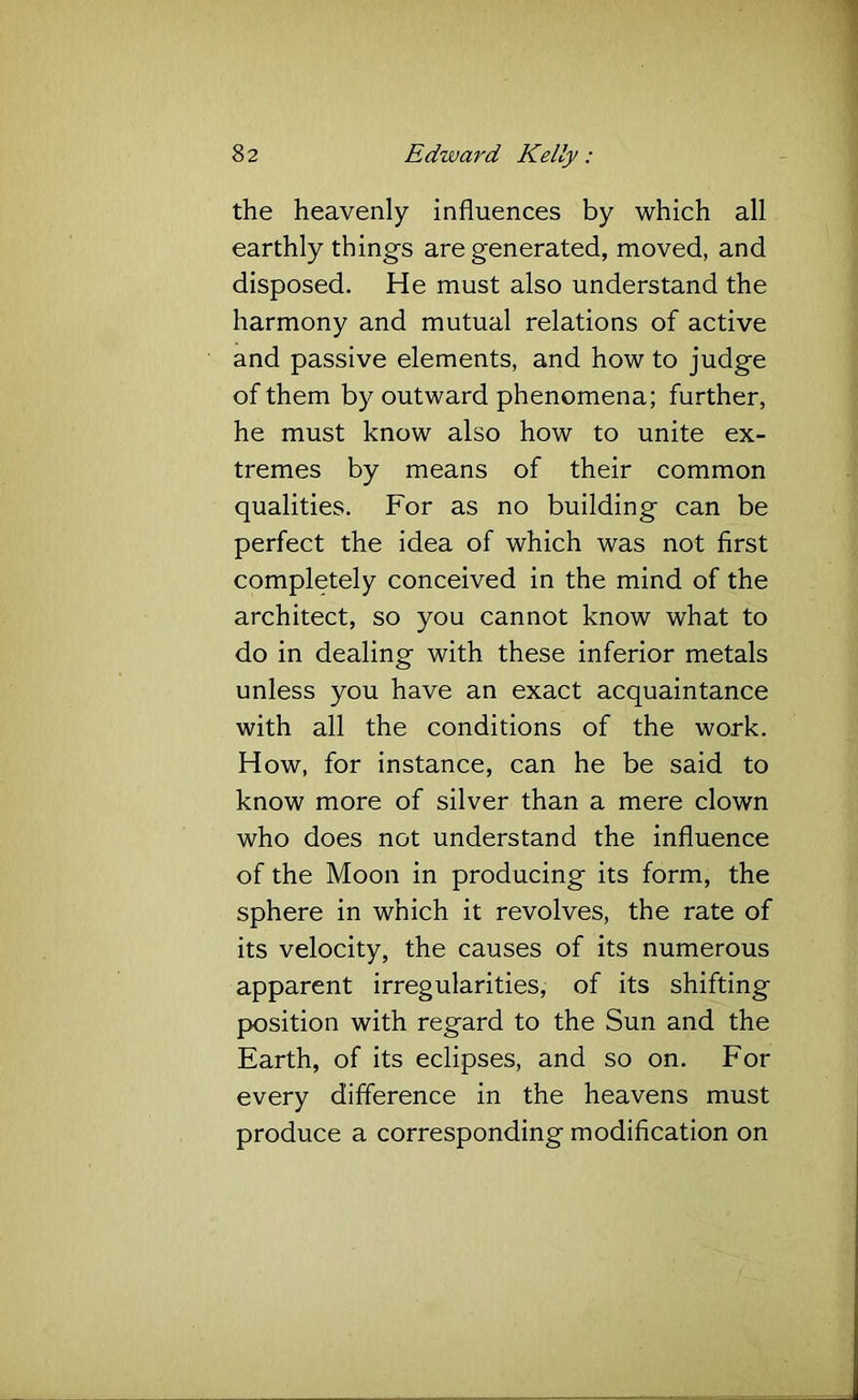 the heavenly influences by which all earthly things are generated, moved, and disposed. He must also understand the harmony and mutual relations of active and passive elements, and how to judge of them by outward phenomena; further, he must know also how to unite ex- tremes by means of their common qualities. For as no building can be perfect the idea of which was not first completely conceived in the mind of the architect, so you cannot know what to do in dealing with these inferior metals unless you have an exact acquaintance with all the conditions of the work. How, for instance, can he be said to know more of silver than a mere clown who does not understand the influence of the Moon in producing its form, the sphere in which it revolves, the rate of its velocity, the causes of its numerous apparent irregularities, of its shifting position with regard to the Sun and the Earth, of its eclipses, and so on. For every difference in the heavens must produce a corresponding modification on