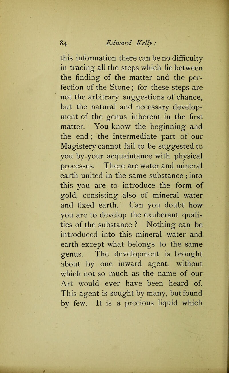this information there can be no difficulty in tracing all the steps which lie between the finding of the matter and the per- fection of the Stone ; for these steps are not the arbitrary suggestions of chance, but the natural and necessary develop- ment of the genus inherent in the first matter. You know the beginning and the end; the intermediate part of our Magistery cannot fail to be suggested to you by-your acquaintance with physical processes. There are water and mineral earth united in the same substance ; into this you are to introduce the form of gold, consisting also of mineral water and fixed earth. Can you doubt how you are to develop the exuberant quali- ties of the substance ? Nothing can be introduced into this mineral water and earth except what belongs to the same genus. The development is brought about by one inward agent, without which not so much as the name of our Art would ever have been heard of. This agent is sought by many, but found by few. It is a precious liquid which