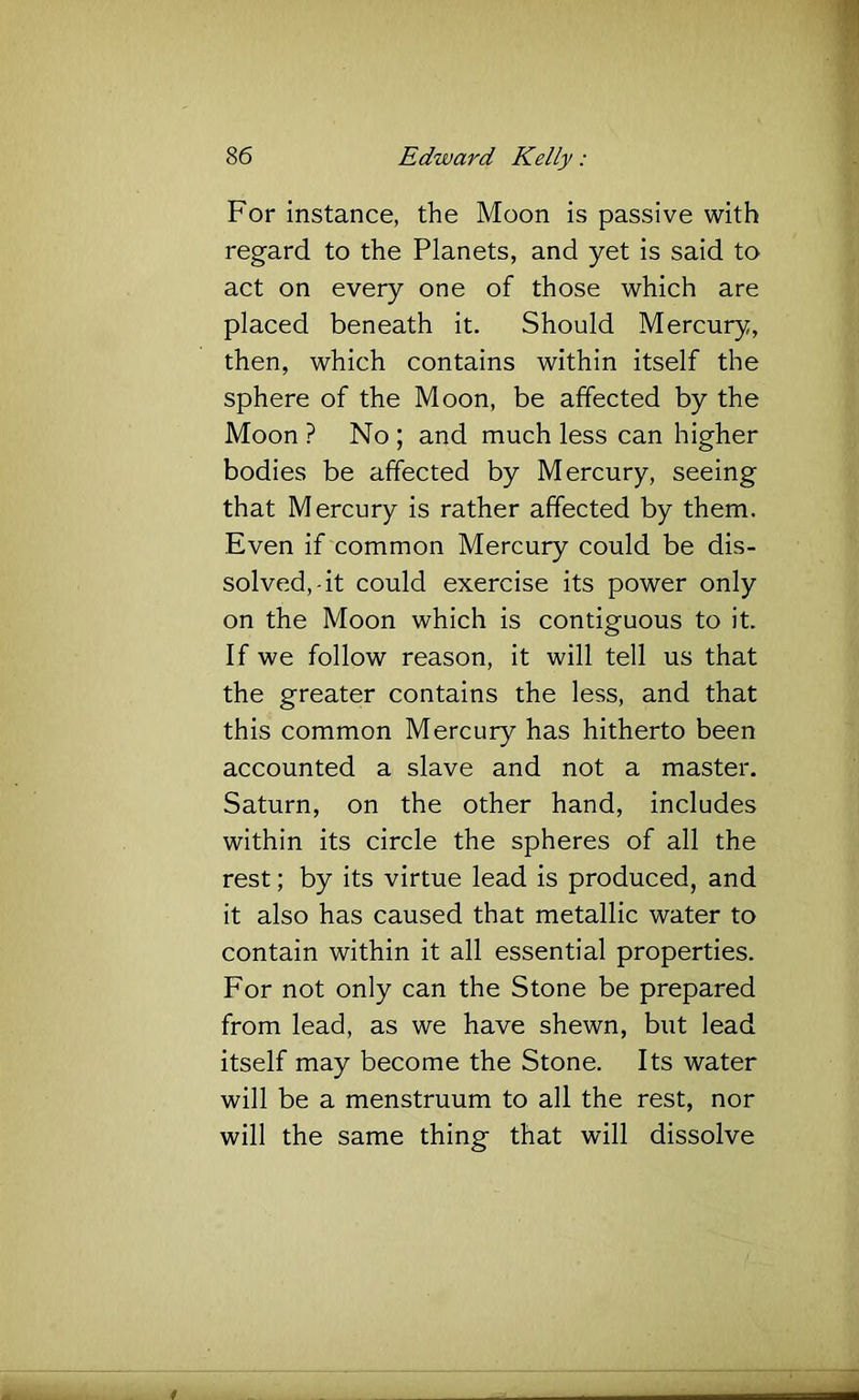 For instance, the Moon is passive with regard to the Planets, and yet is said to act on every one of those which are placed beneath it. Should Mercury, then, which contains within itself the sphere of the Moon, be affected by the Moon ? No ; and much less can higher bodies be affected by Mercury, seeing that Mercury is rather affected by them. Even if common Mercury could be dis- solved,-it could exercise its power only on the Moon which is contiguous to it. If we follow reason, it will tell us that the greater contains the less, and that this common Mercury has hitherto been accounted a slave and not a master. Saturn, on the other hand, includes within its circle the spheres of all the rest; by its virtue lead is produced, and it also has caused that metallic water to contain within it all essential properties. For not only can the Stone be prepared from lead, as we have shewn, but lead itself may become the Stone. Its water will be a menstruum to all the rest, nor will the same thing that will dissolve