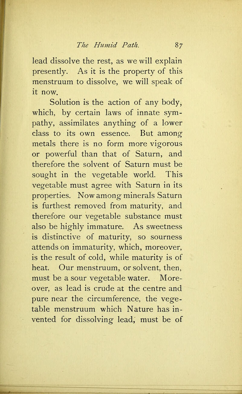 lead dissolve the rest, as we will explain presently. As it is the property of this menstruum to dissolve, we will speak of it now. Solution is the action of any body, which, by certain laws of innate sym- pathy, assimilates anything of a lower class to its own essence. But among metals there is no form more vigorous or powerful than that of Saturn, and therefore the solvent of Saturn must be sought in the vegetable world. This vegetable must agree with Saturn in its properties. Now among minerals .Saturn is furthest removed from maturity, and therefore our vegetable substance must also be highly immature. As sweetness is distinctive of maturity, so sourness attends on immaturity, which, moreover, is the result of cold, while maturity is of heat. Our menstruum, or solvent, then, must be a sour vegetable water. More- over, as lead is crude at the centre and pure near the circumference, the vege- table menstruum which Nature has in- vented for dissolving lead, must be of