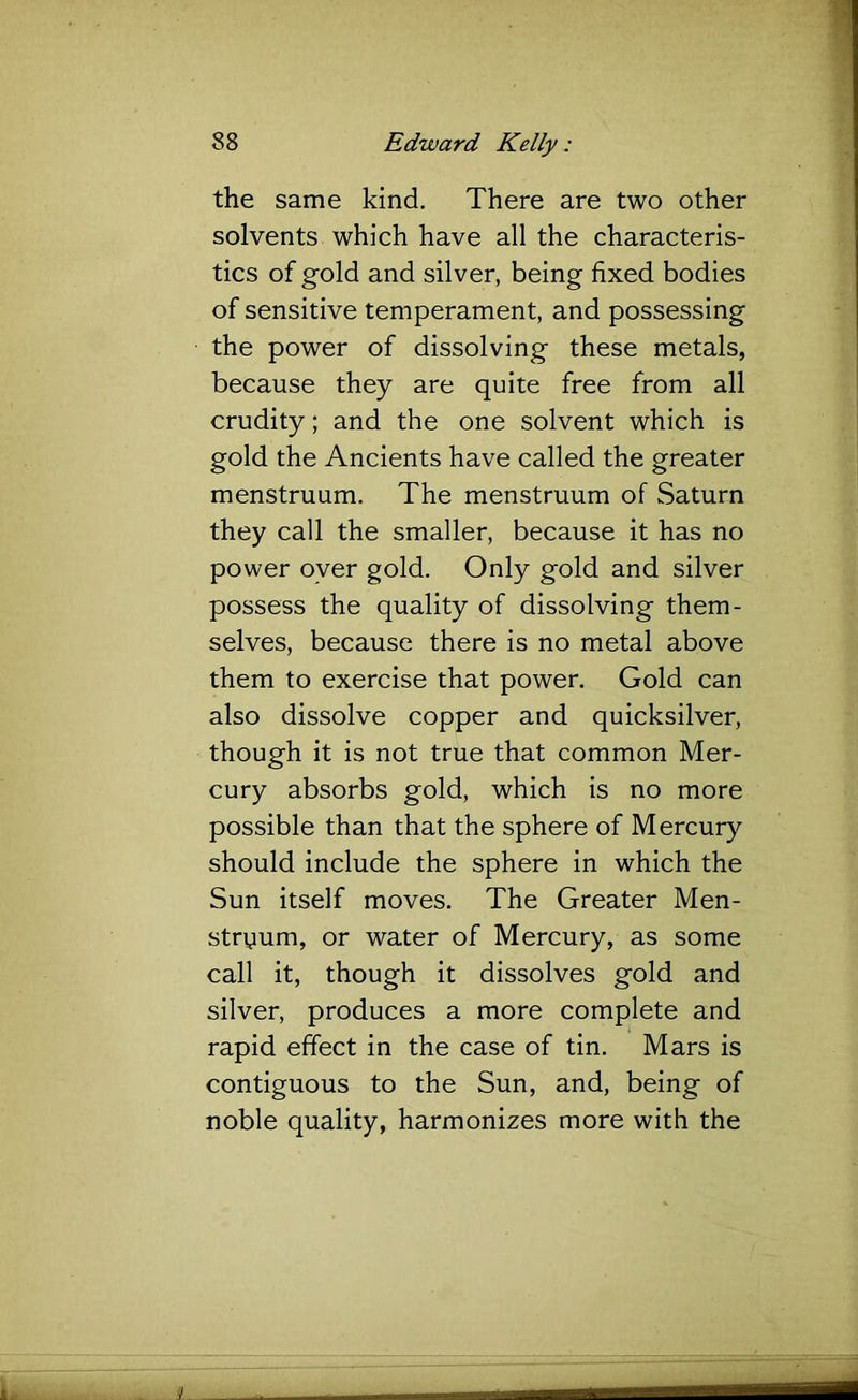 the same kind. There are two other solvents which have all the characteris- tics of gold and silver, being fixed bodies of sensitive temperament, and possessing the power of dissolving these metals, because they are quite free from all crudity; and the one solvent which is gold the Ancients have called the greater menstruum. The menstruum of Saturn they call the smaller, because it has no power oyer gold. Only gold and silver possess the quality of dissolving them- selves, because there is no metal above them to exercise that power. Gold can also dissolve copper and quicksilver, though it is not true that common Mer- cury absorbs gold, which is no more possible than that the sphere of Mercury should include the sphere in which the Sun itself moves. The Greater Men- stryum, or water of Mercury, as some call it, though it dissolves gold and silver, produces a more complete and rapid effect in the case of tin. Mars is contiguous to the Sun, and, being of noble quality, harmonizes more with the 1. j