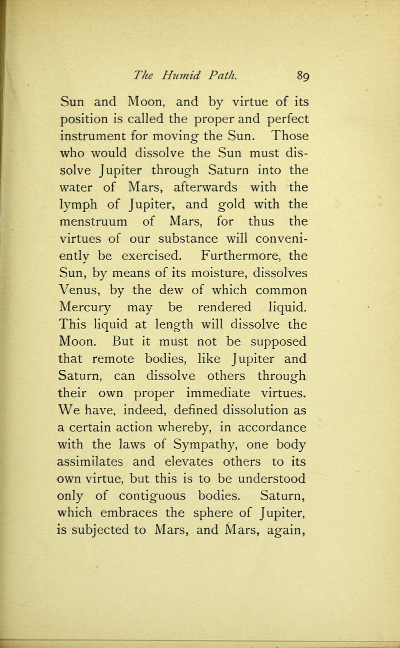 Sun and Moon, and by virtue of its position is called the proper and perfect instrument for moving the Sun. Those who would dissolve the Sun must dis- solve Jupiter through Saturn into the water of Mars, afterwards with the lymph of Jupiter, and gold with the menstruum of Mars, for thus the virtues of our substance will conveni- ently be exercised. Furthermore, the Sun, by means of its moisture, dissolves Venus, by the dew of which common Mercury may be rendered liquid. This liquid at length will dissolve the Moon. But it must not be supposed that remote bodies, like Jupiter and Saturn, can dissolve others through their own proper immediate virtues. We have, indeed, defined dissolution as a certain action whereby, in accordance with the laws of Sympathy, one body assimilates and elevates others to its own virtue, but this is to be understood only of contiguous bodies. Saturn, which embraces the sphere of Jupiter, is subjected to Mars, and Mars, again.