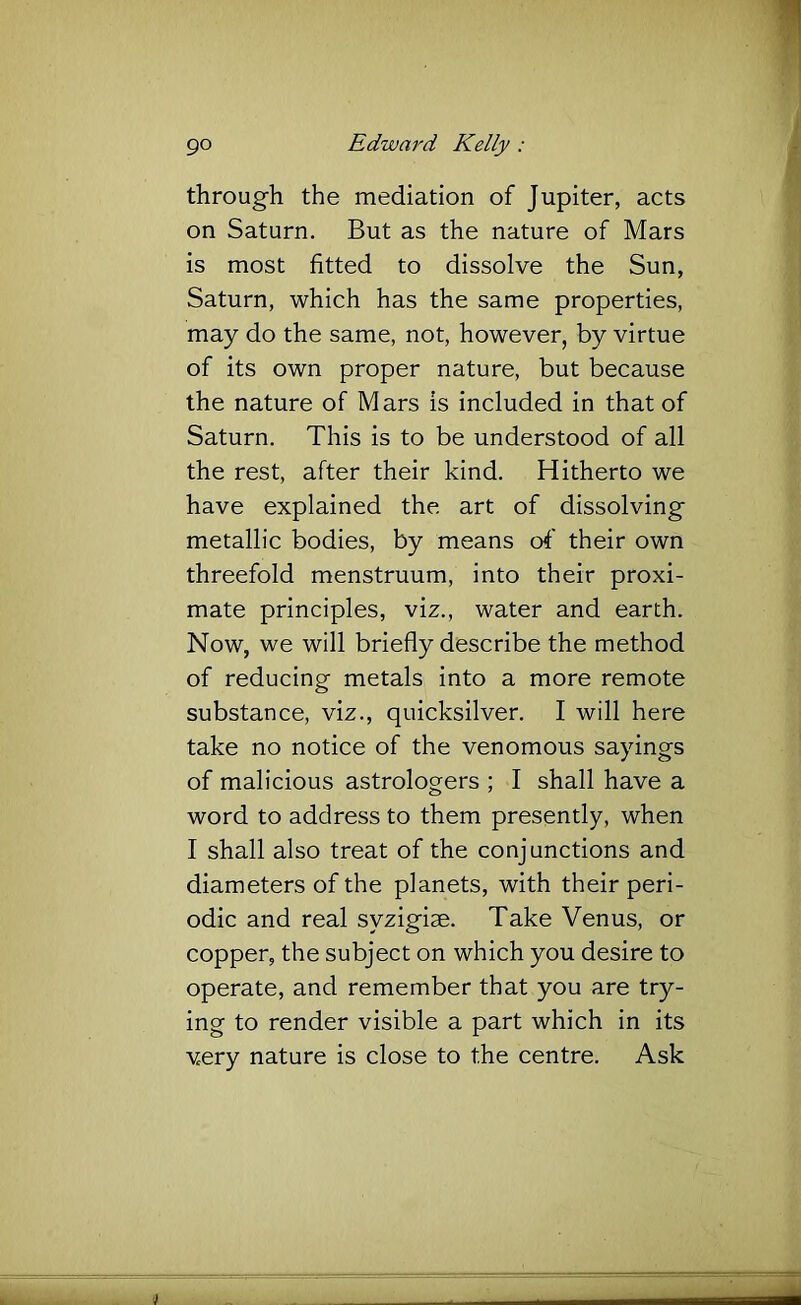 through the mediation of Jupiter, acts on Saturn. But as the nature of Mars is most fitted to dissolve the Sun, Saturn, which has the same properties, may do the same, not, however, by virtue of its own proper nature, but because the nature of Mars is included in that of Saturn. This is to be understood of all the rest, after their kind. Hitherto we have explained the art of dissolving metallic bodies, by means of their own threefold menstruum, into their proxi- mate principles, viz., water and earth. Now, we will briefly describe the method of reducing metals into a more remote substance, viz., quicksilver. I will here take no notice of the venomous sayings of malicious astrologers ; I shall have a word to address to them presently, when I shall also treat of the conjunctions and diameters of the planets, with their peri- odic and real syzigiae. Take Venus, or copper, the subject on which you desire to operate, and remember that you are try- ing to render visible a part which in its very nature is close to the centre. Ask