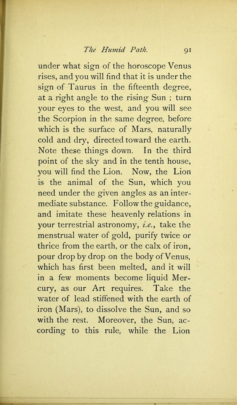 under what sign of the horoscope Venus rises, and you will find that it is under the sign of Taurus in the fifteenth degree, at a right angle to the rising Sun ; turn your eyes to the west, and you will see the Scorpion in the same degree, before which is the surface of Mars, naturally cold and dry, directed toward the earth. Note these things down. In the third point of the sky and in the tenth house, you will find the Lion. Now, the Lion is the animal of the Sun, which you need under the given angles as an inter- mediate substance. Follow the guidance, and imitate these heavenly relations in your terrestrial astronomy, z>., take the menstrual water of gold, purify twice or thrice from the earth, or the calx of iron, pour drop by drop on the body of Venus, which has first been melted, and it will in a few moments become liquid Mer- cury, as our Art requires. Take the water of lead stiffened with the earth of iron (Mars), to dissolve the Sun, and so with the rest. Moreover, the Sun, ac- cording to this rule, while the Lion