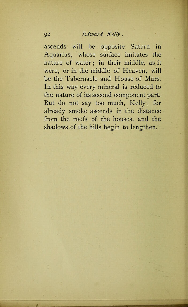 ascends will be opposite Saturn in Aquarius, whose surface imitates the nature of water; in their middle, as it were, or in the middle of Heaven, will be the Tabernacle and House of Mars. In this way every mineral is reduced to the nature of its second component part. But do not say too much, Kelly; for already smoke ascends in the distance from the roofs of the houses, and the shadows -of the hills begin to lengthen.