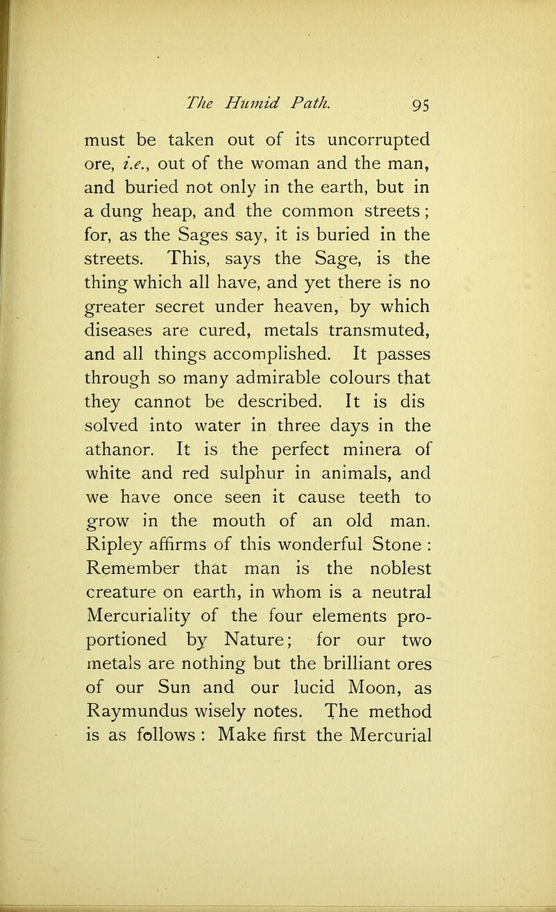 must be taken out of its uncorrupted ore, i.e., out of the woman and the man, and buried not only in the earth, but in a dung heap, and the common streets; for, as the Sages say, it is buried in the streets. This, says the Sage, is the thing which all have, and yet there is no greater secret under heaven, by which diseases are cured, metals transmuted, and all things accomplished. It passes through so many admirable colours that they cannot be described. It is dis solved into water in three days in the athanor. It is the perfect minera of white and red sulphur in animals, and we have once seen it cause teeth to grow in the mouth of an old man. Ripley affirms of this wonderful Stone : Remember that man is the noblest creature on earth, in whom is a neutral Mercuriality of the four elements pro- portioned by Nature; for our two metals are nothing but the brilliant ores of our Sun and our lucid Moon, as Raymundus wisely notes. The method is as follows : Make first the Mercurial