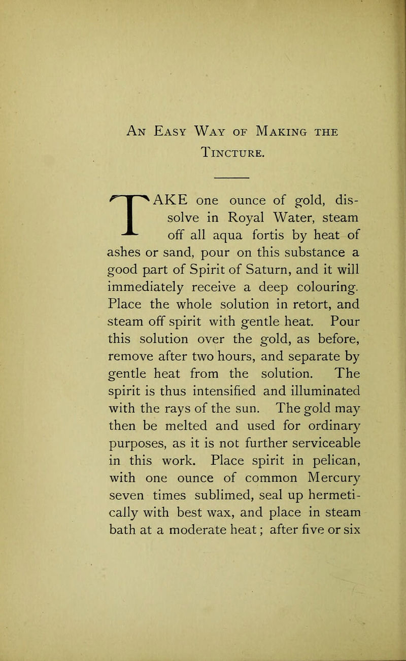 An Easy Way of Making the Tincture. AKE one ounce of gold, dis- ashes or sand, pour on this substance a good part of Spirit of Saturn, and it will immediately receive a deep colouring. Place the whole solution in retort, and steam off spirit with gentle heat. Pour this solution over the gold, as before, remove after two hours, and separate by gentle heat from the solution. The spirit is thus intensified and illuminated with the rays of the sun. The gold may then be melted and used for ordinary purposes, as it is not further serviceable in this work. Place spirit in pelican, with one ounce of common Mercury seven times sublimed, seal up hermeti- cally with best wax, and place in steam bath at a moderate heat; after five or six solve in Royal Water, steam off all aqua fortis by heat of