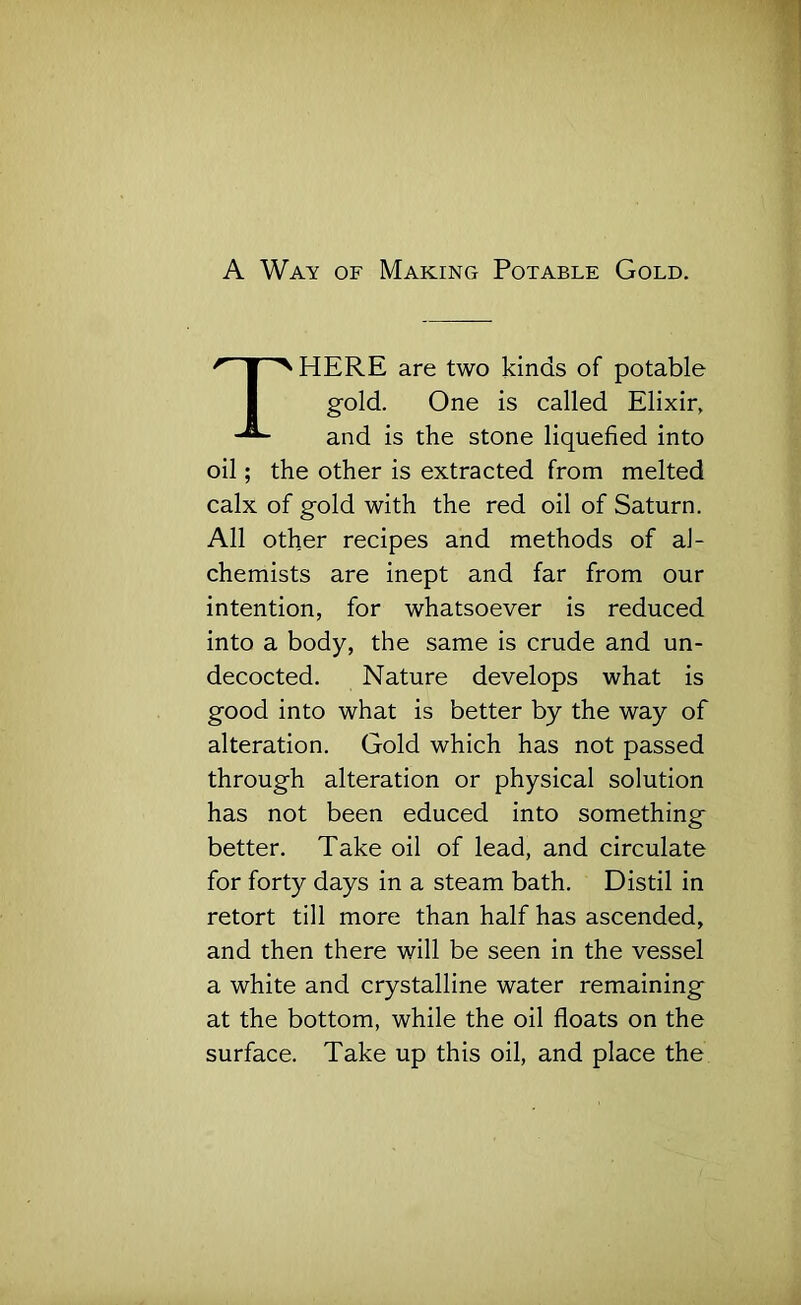 A Way of Making Potable Gold. HERE are two kinds of potable oil; the other is extracted from melted calx of gold with the red oil of Saturn. All other recipes and methods of al- chemists are inept and far from our intention, for whatsoever is reduced into a body, the same is crude and un- decocted. Nature develops what is good into what is better by the way of alteration. Gold which has not passed through alteration or physical solution has not been educed into something better. Take oil of lead, and circulate for forty days in a steam bath. Distil in retort till more than half has ascended, and then there will be seen in the vessel a white and crystalline water remaining at the bottom, while the oil floats on the surface. Take up this oil, and place the gold. One is called Elixir, and is the stone liquefied into
