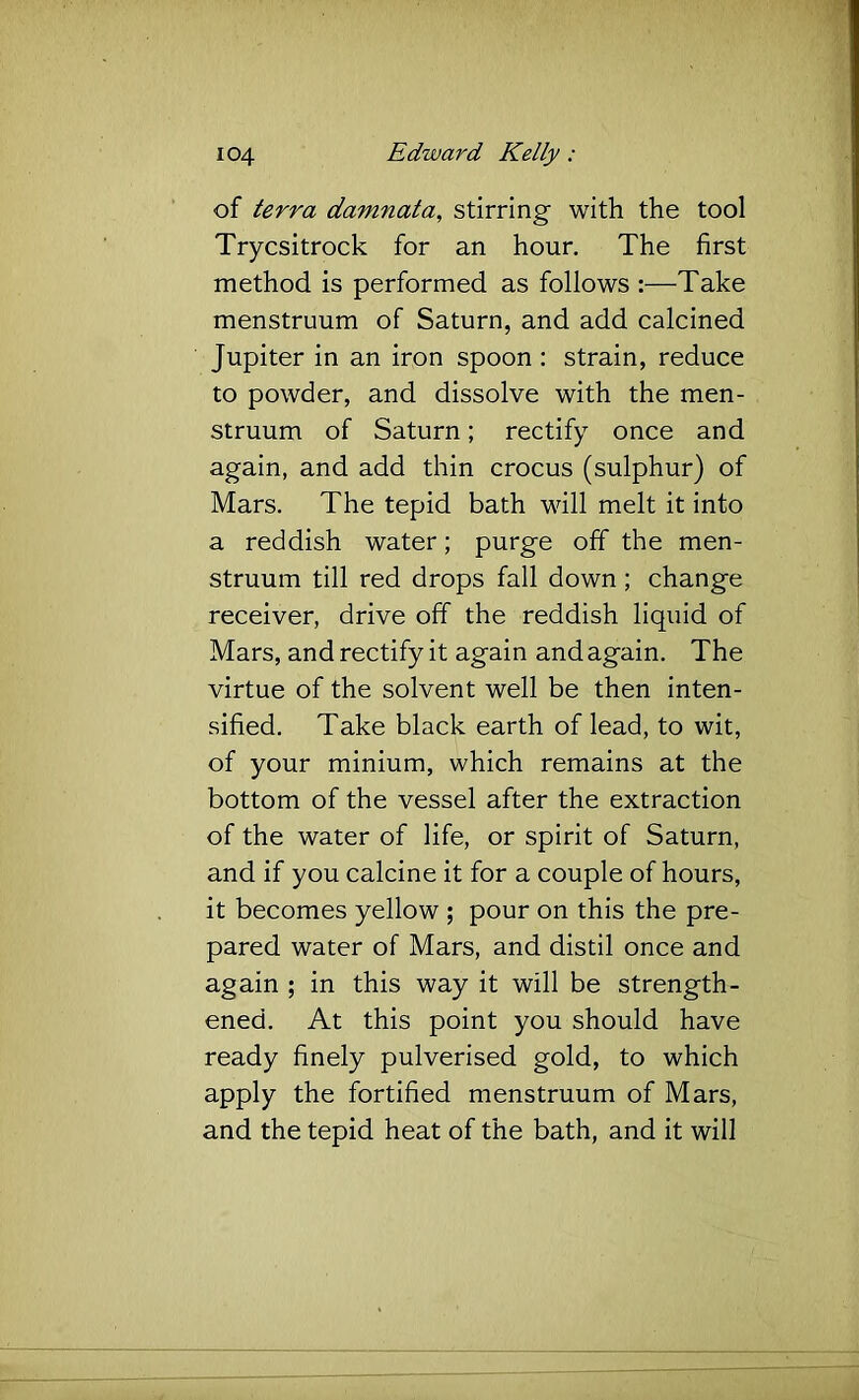of terra damnata, stirring with the tool Trycsitrock for an hour. The first method is performed as follows :—Take menstruum of Saturn, and add calcined Jupiter in an iron spoon : strain, reduce to powder, and dissolve with the men- struum of Saturn; rectify once and again, and add thin crocus (sulphur) of Mars. The tepid bath will melt it into a reddish water; purge off the men- struum till red drops fall down; change receiver, drive off the reddish liquid of Mars, and rectify it again and again. The virtue of the solvent well be then inten- sified. Take black earth of lead, to wit, of your minium, which remains at the bottom of the vessel after the extraction of the water of life, or spirit of Saturn, and if you calcine it for a couple of hours, it becomes yellow ; pour on this the pre- pared water of Mars, and distil once and again ; in this way it will be strength- ened. At this point you should have ready finely pulverised gold, to which apply the fortified menstruum of Mars, and the tepid heat of the bath, and it will