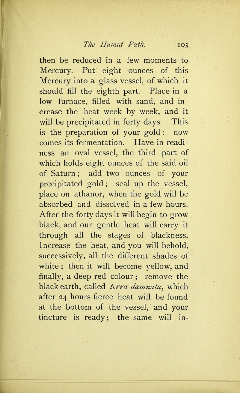 then be reduced in a few moments to Mercury. Put eight ounces of this Mercury into a glass vessel, of which it should fill the eighth part. Place in a low furnace, filled with sand, and in- crease the heat week by week, and it will be precipitated in forty days. This is the preparation of your gold; now comes its fermentation. Have in readi- ness an oval vessel, the third part of which holds eight ounces of the said oil of Saturn; add two ounces of your precipitated gold; seal up the vessel, place on athanor, when the gold will be absorbed and dissolved in a few hours. After the forty days it will begin to grow black, and our gentle heat will carry it through all the stages of blackness. Increase the heat, and you will behold, successively, all the different shades of white; then it will become yellow, and finally, a deep red colour ; remove the black earth, called terra damnata, which after 24 hours fierce heat will be found at the bottom of the vessel, and your tincture is ready; the same will in-