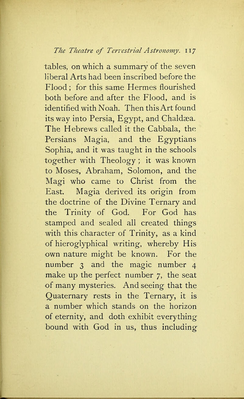 tables, on which a summary of the seven liberal Arts had been inscribed before the Flood ; for this same Hermes flourished both before and after the Flood, and is identifled with Noah. Then this Art found its way into Persia, Egypt, and Chaldsea. The Hebrews called it the Cabbala, the Persians Magia, and the Egyptians Sophia, and it was taught in the schools together with Theology ; it was known to Moses, Abraham, Solomon, and the Magi who came to Christ from the East. Magia derived its origin from the doctrine of the Divine Ternary and the Trinity of God. For God has stamped and sealed all created things with this character of Trinity, as a kind of hieroglyphical writing, whereby His own nature might be known. For the number 3 and the magic number 4 make up the perfect number 7, the seat of many mysteries. And seeing that the Quaternary rests in the Ternary, it is a number which stands on the horizon of eternity, and doth exhibit everything bound with God in us, thus including