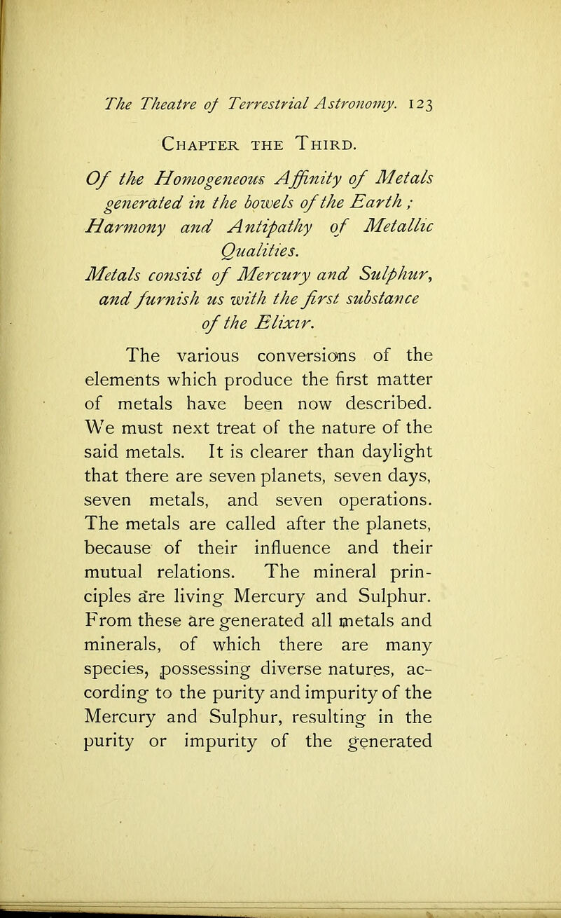Chapter the Third. Of the Homogeneom Affinity of Metals generated in the bowels of the Earth ; Harmony and A ntipathy of Metallic Qualities. Metals consist of Mercury and Sulphur, and furnish us with the first substance of the Elixir. The various conversions of the elements which produce the first matter of metals have been now described. We must next treat of the nature of the said metals. It is clearer than daylight that there are seven planets, seven days, seven metals, and seven operations. The metals are called after the planets, because of their influence and their mutual relations. The mineral prin- ciples dre living Mercury and Sulphur. From these are generated all metals and minerals, of which there are many species, possessing diverse natures, ac- cording to the purity and impurity of the Mercury and Sulphur, resulting in the purity or impurity of the generated