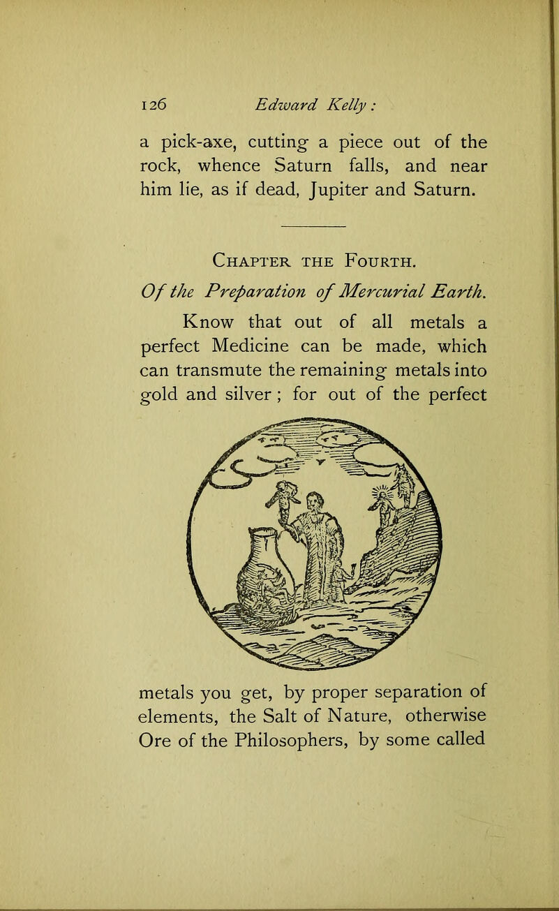 a pick-axe, cutting- a piece out of the rock, whence Saturn falls, and near him lie, as if dead, Jupiter and Saturn. Chapter the Fourth. Of the Preparation of Mercurial Earth. Know that out of all metals a perfect Medicine can be made, which can transmute the remaining metals into gold and silver; for out of the perfect metals you get, by proper separation of elements, the Salt of Nature, otherwise Ore of the Philosophers, by some called