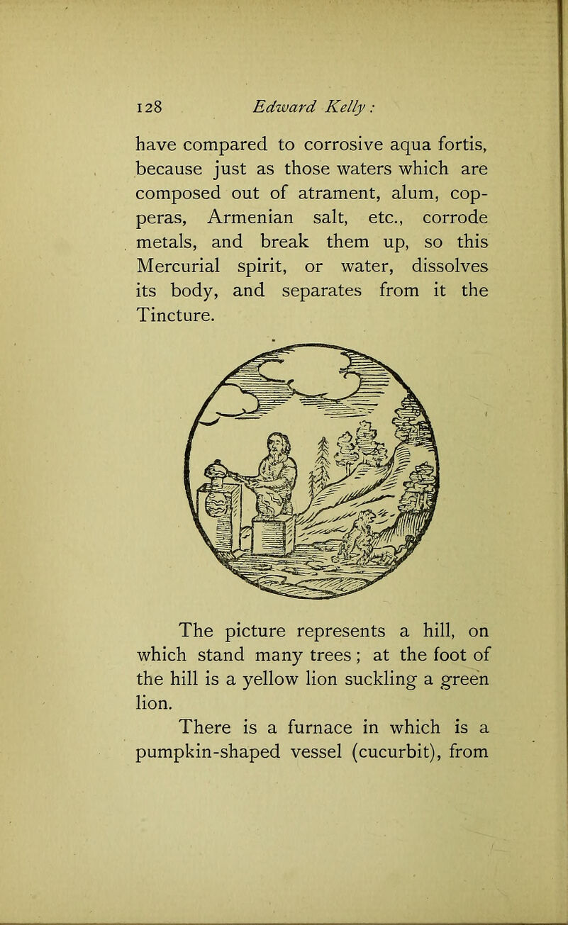 have compared to corrosive aqua fortis, because just as those waters which are composed out of atrament, alum, cop- peras, Armenian salt, etc., corrode metals, and break them up, so this Mercurial spirit, or water, dissolves its body, and separates from it the Tincture. The picture represents a hill, on which stand many trees; at the foot of the hill is a yellow lion suckling a green lion. There is a furnace in which is a pumpkin-shaped vessel (cucurbit), from
