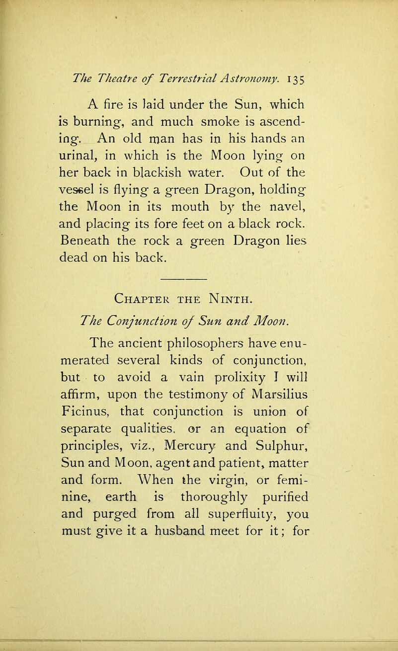 A fire is laid under the Sun, which is burning, and much smoke is ascend- ing. An old man has in his hands an urinal, in which is the Moon lying on her back in blackish water. Out of the vessel is flying a green Dragon, holding the Moon in its mouth by the navel, and placing its fore feet on a black rock. Beneath the rock a green Dragon lies dead on his back. Chapter the Ninth. The Conjunction of Sun and Moon. The ancient philosophers have enu- merated several kinds of conjunction, but to avoid a vain prolixity I will affirm, upon the testimony of Marsilius Ficinus, that conjunction is union of separate qualities, or an equation of principles, viz., Mercury and Sulphur, Sun and Moon, agent and patient, matter and form. When the virgin, or femi- nine, earth is thoroughly purified and purged from all superfluity, you must give it a husband meet for it; for