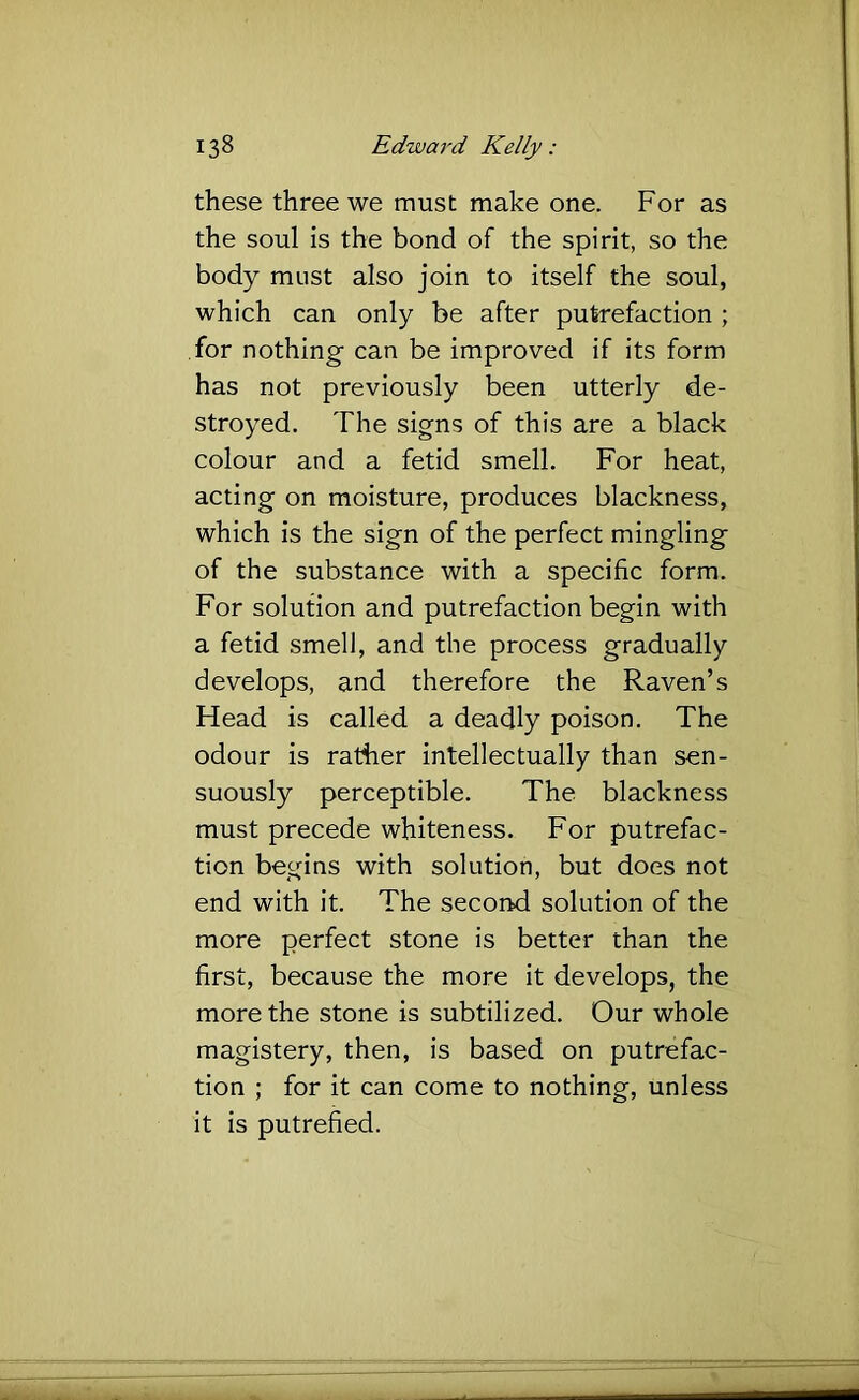 these three we must make one. For as the soul is the bond of the spirit, so the body must also join to itself the soul, which can only be after putrefaction ; for nothing- can be improved if its form has not previously been utterly de- stroyed. The signs of this are a black colour and a fetid smell. For heat, acting on moisture, produces blackness, which is the sign of the perfect mingling of the substance with a specific form. For solution and putrefaction begin with a fetid smell, and the process gradually develops, and therefore the Raven’s Head is called a deadly poison. The odour is rather intellectually than sen- suously perceptible. The blackness must precede whiteness. For putrefac- tion begins with solution, but does not end with it. The second solution of the more perfect stone is better than the first, because the more it develops, the more the stone is subtilized. Our whole magistery, then, is based on putrefac- tion ; for it can come to nothing, unless it is putrefied.