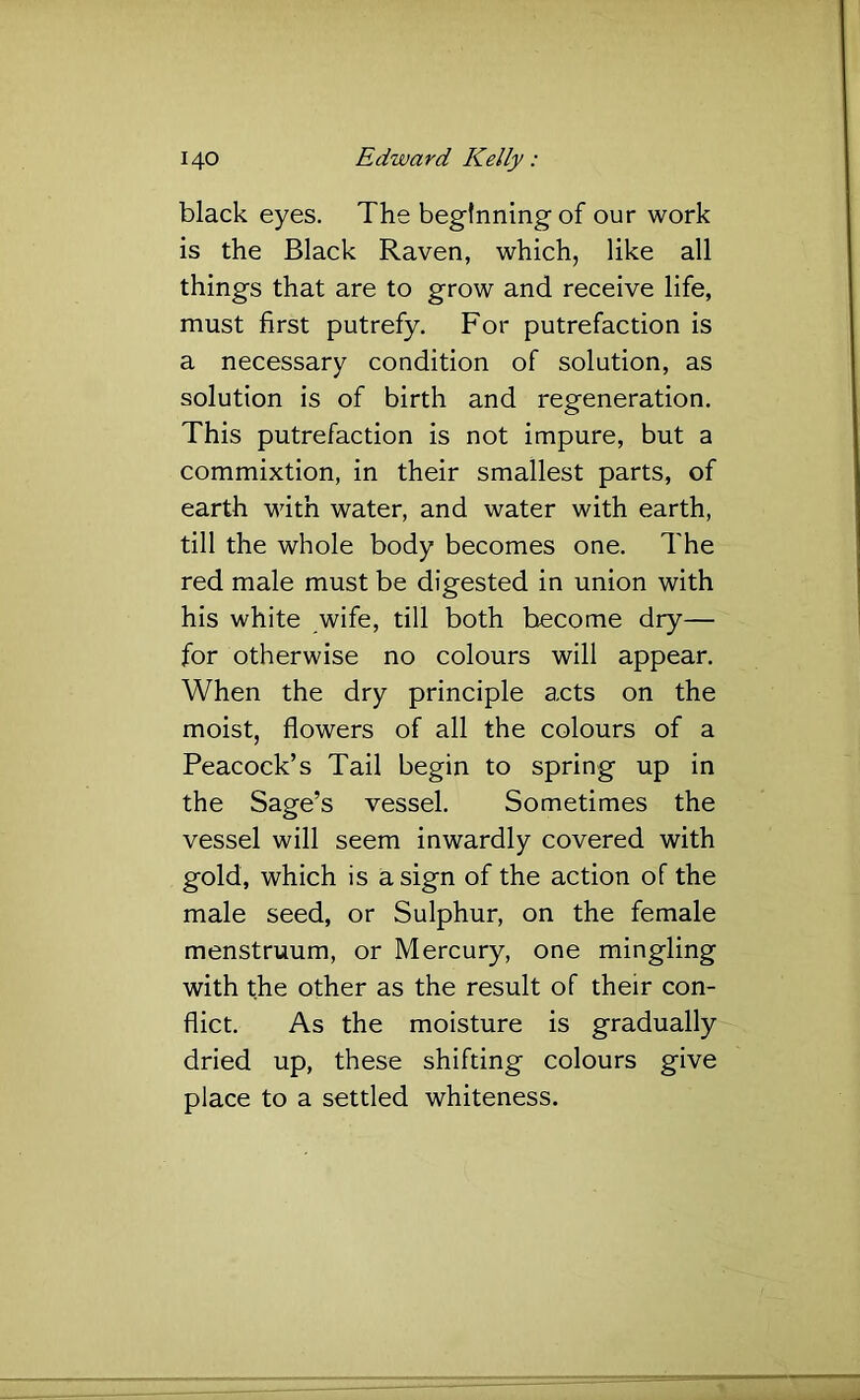black eyes. The beginning of our work is the Black Raven, which, like all things that are to grow and receive life, must first putrefy. For putrefaction is a necessary condition of solution, as solution is of birth and regeneration. This putrefaction is not impure, but a commixtion, in their smallest parts, of earth with water, and water with earth, till the whole body becomes one. The red male must be digested in union with his white wife, till both become dry— for otherwise no colours will appear. When the dry principle acts on the moist, flowers of all the colours of a Peacock’s Tail begin to spring up in the Sage’s vessel. Sometimes the vessel will seem inwardly covered with gold, which is a sign of the action of the male seed, or Sulphur, on the female menstruum, or Mercury, one mingling with the other as the result of their con- flict. As the moisture is gradually dried up, these shifting colours give place to a settled whiteness.