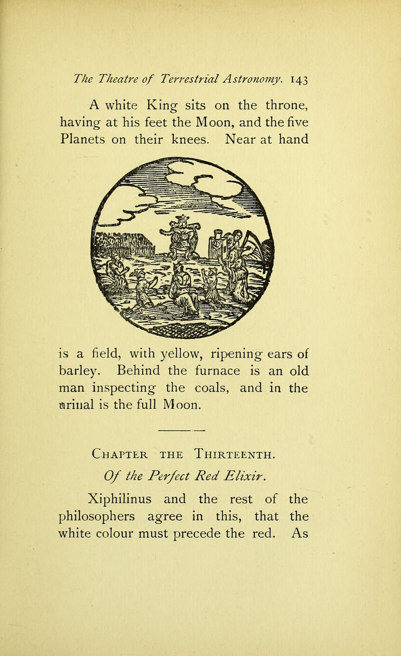 A white King sits on the throne, having at his feet the Moon, and the five Planets on their knees. Near at hand is a field, with yellow, ripening ears of barley. Behind the furnace is an old man inspecting the coals, and in the urinal is the full Moon. Chapter the Thirteenth. Of the Perfect Red Elixir. Xiphilinus and the rest of the philosophers agree in this, that the white colour must precede the red. As