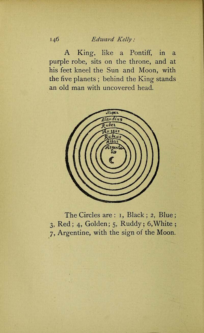 A King, like a Pontiff, in a purple robe, sits on the throne, and at his feet kneel the Sun and Moon, with the five planets ; behind the King stands an old man with uncovered head. The Circles are : i, Black ; 2, Blue; 3, Red; 4, Golden; 5, Ruddy; 6,White ; 7, Argentine, with the sign of the Moon.