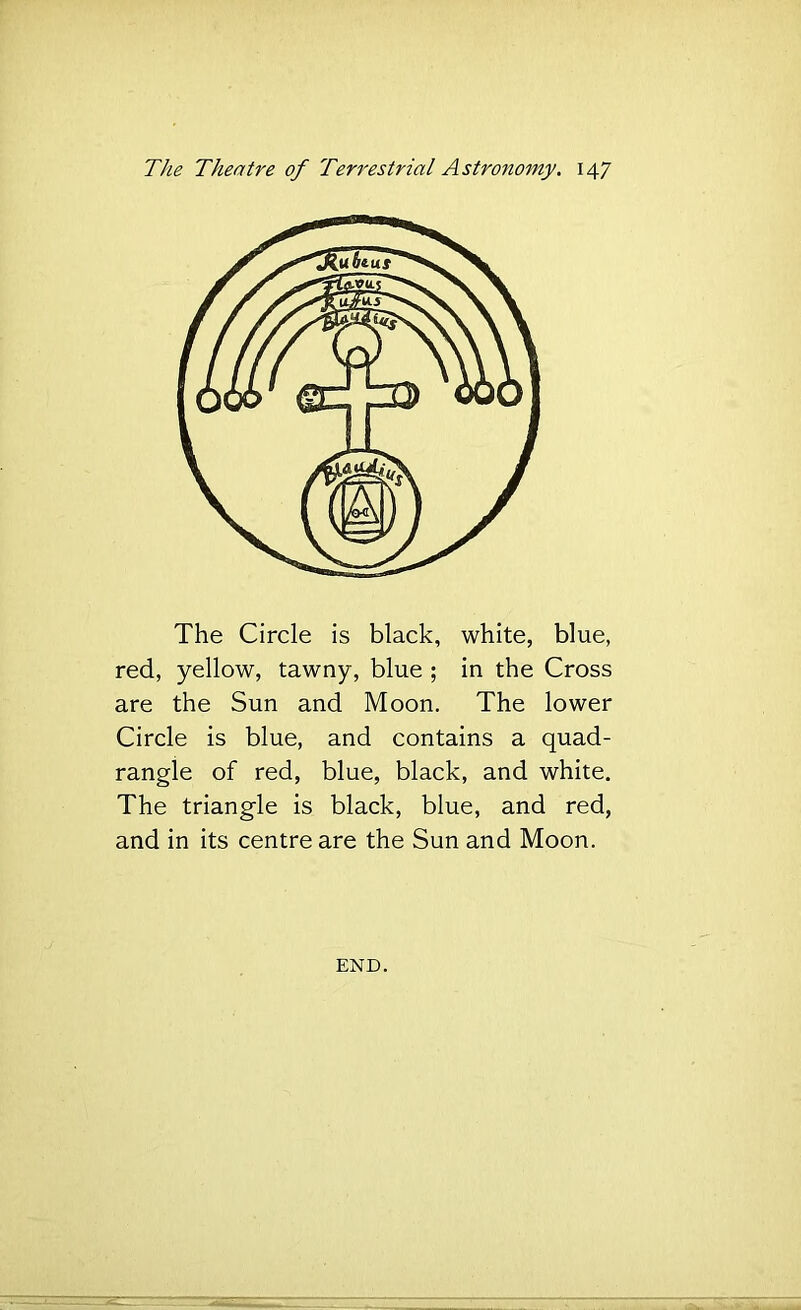 The Circle is black, white, blue, red, yellow, tawny, blue ; in the Cross are the Sun and Moon, The lower Circle is blue, and contains a quad- rangle of red, blue, black, and white. The triangle is black, blue, and red, and in its centre are the Sun and Moon. END.