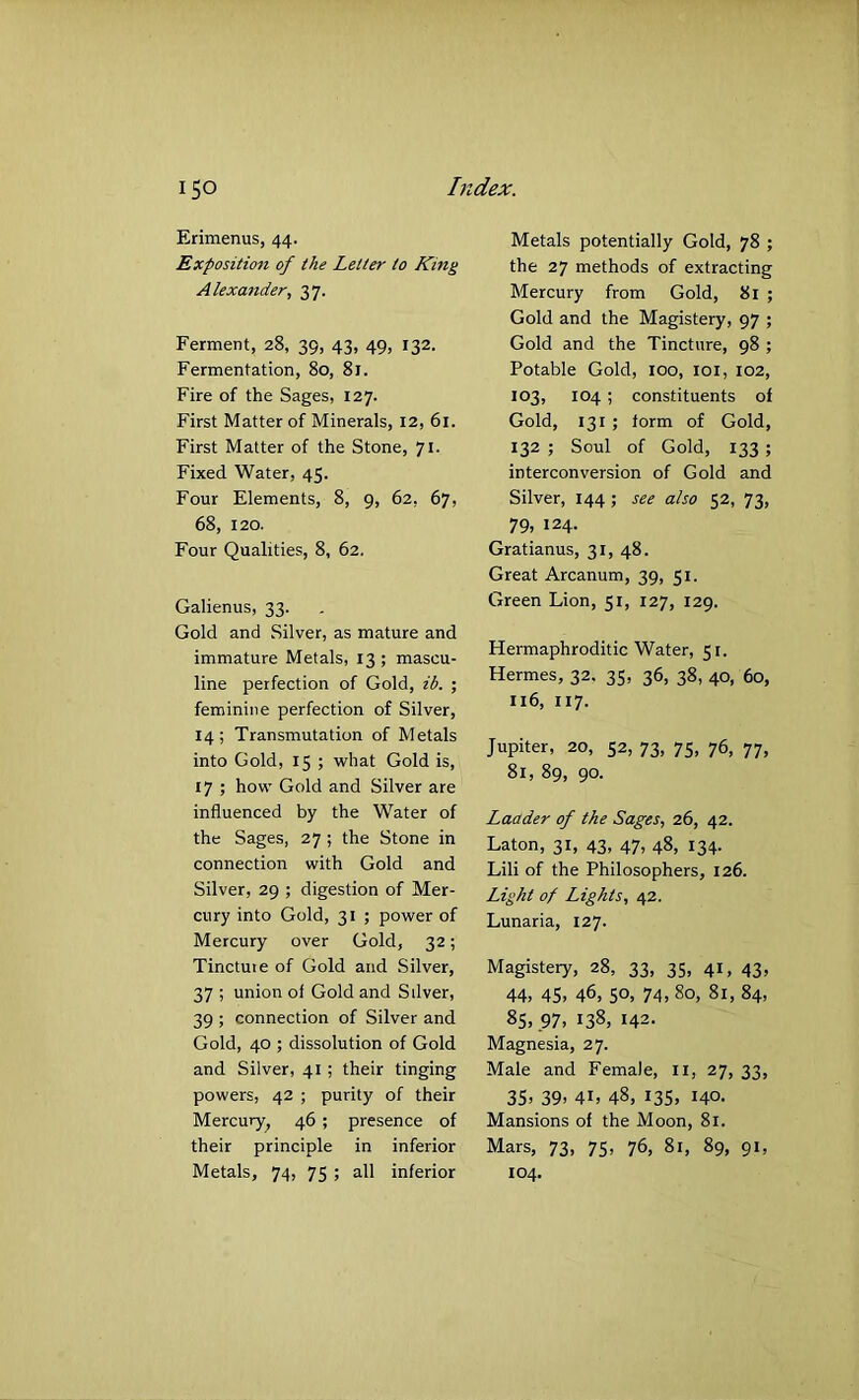 Erimenus, 44. Exposition of the Letter to King Alexander, 37. Ferment, 28, 39, 43, 49, 132. Fermentation, 80, 81. Fire of the Sages, 127. First Matter of Minerals, 12, 61. First Matter of the Stone, 71. Fixed Water, 45. Four Elements, 8, 9, 62, 67, 68, 120. Four Qualities, 8, 62. Galienus, 33. Gold and Silver, as mature and immature Metals, 13 ; mascu- line perfection of Gold, ib. ; feminine perfection of Silver, 14; Transmutation of Metals into Gold, 15 ; what Gold is, 17 ; how Gold and Silver are influenced by the Water of the Sages, 27 ; the Stone in connection with Gold and Silver, 29 ; digestion of Mer- cury into Gold, 31 ; power of Mercury over Gold, 32; Tincture of Gold and Silver, 37 ; union of Gold and Silver, 39 ; connection of Silver and Gold, 40 ; dissolution of Gold and Silver, 41; their tinging powers, 42 ; purity of their Mercury, 46 ; presence of their principle in inferior Metals, 74, 75 ; all inferior Metals potentially Gold, 78 ; the 27 methods of extracting Mercury from Gold, 81 ; Gold and the Magistery, 97 ; Gold and the Tincture, 98 ; Potable Gold, 100, loi, 102, 103, 104; constituents of Gold, 131 ; form of Gold, 132 ; Soul of Gold, 133 ; interconversion of Gold and Silver, 144; see also 52, 73, 79, 124- Gratianus, 31, 48. Great Arcanum, 39, 51. Green Lion, 51, 127, 129. Hermaphroditic Water, 51. Hermes, 32. 35, 36, 38, 40, 60, 116, 117. Jupiter, 20, 52, 73, 75, 76, 77, 81, 89, 90. Ladder of the Sages, 26, 42. Eaton, 31, 43, 47, 48, 134. Lili of the Philosophers, 126. Light of Lights, 42. Lunaria, 127. Magistery, 28, 33, 35, 41, 43, 44, 45, 46, 50, 74, 80, 81, 84, 85, 97, 138, 142- Magnesia, 27. Male and Female, ii, 27, 33, 35, 39, 41, 48, 13s, 140. Mansions of the Moon, 81. Mars, 73, 75, 76, 81, 89, 91, 104,