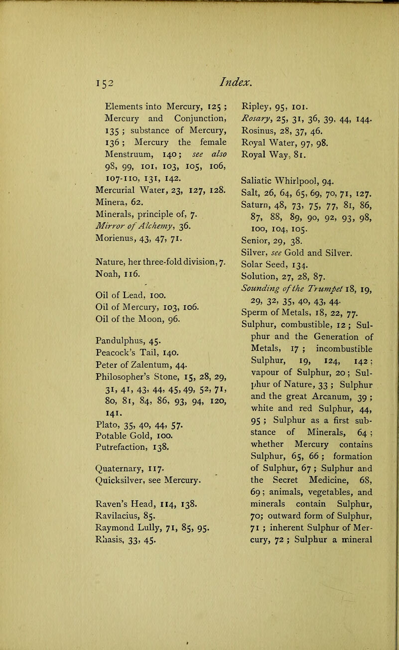 Elements into Mercury, 125 ; Mercury and Conjunction, 135 ; substance of Mercury, 136 ; Mercury the female Menstruum, 140; see also 98, 99, loi, 103, 105, 106, 107-110, 131, 142. Mercurial Water, 23, 127, 128. Minera, 62. Minerals, principle of, 7. Mirror of Alchemy, 36. Morienus, 43, 47, 71. Nature, her three-fold division, 7. Noah, 116. Oil of Lead. 100. Oil of Mercury, 103, 106. Oil of the Moon, 96. Pandulphus, 45. Peacock’s Tail, 140. Peter of Zalentum, 44. Philosopher’s Stone, 15, 28, 29, 31, 41, 43, 44, 45,49, 52, 71, 80, 81, 84, 86, 93, 94, 120, 141. Plato, 35, 40, 44, 57. Potable Gold, 100. Putrefaction, 138. Quaternary, 117. Quicksilver, see Mercury. Raven’s Head, 114, 138. Ravilacius, 85. Raymond Lully, 71, 85, 95. Rhasis, 33, 45. Ripley, 95, loi. Rosary, 25, 31, 36, 39, 44, 144. Rosinus, 28, 37, 46. Royal Water, 97, 98. Royal Way, 8r. Saliatic Whirlpool, 94. Salt, 26, 64, 65, 69, 70, 71, 127. Saturn, 48, 73, 75, 77, 81, 86, 87, 88, 89, 90, 92, 93, 98, 100, 104, 105. Senior, 29, 38. Silver, see Gold and Silver. Solar Seed, 134. Solution, 27, 28, 87. Sounding of the Trumpet 18, 19, 29. 32, 35. 40, 43. 44- Sperm of Metals, 18, 22, 77. Sulphur, combustible, 12; Sul- phur and the Generation of Metals, 17 ; incombustible Sulphur, 19, 124, 142; vapour of Sulphur, 20; Sul- phur of Nature, 33 ; Sulphur and the great Arcanum, 39 ; white and red Sulphur, 44, 95 ; Sulphur as a first sub- stance of Minerals, 64 ; whether Mercury contains Sulphur, 65, 66 ; formation of Sulphur, 67 ; Sulphur and the Secret Medicine, 68, 69; animals, vegetables, and minerals contain Sulphur, 70; outward form of Sulphur, 71 ; inherent Sulphur of Mer- cury, 72 ; Sulphur a mineral