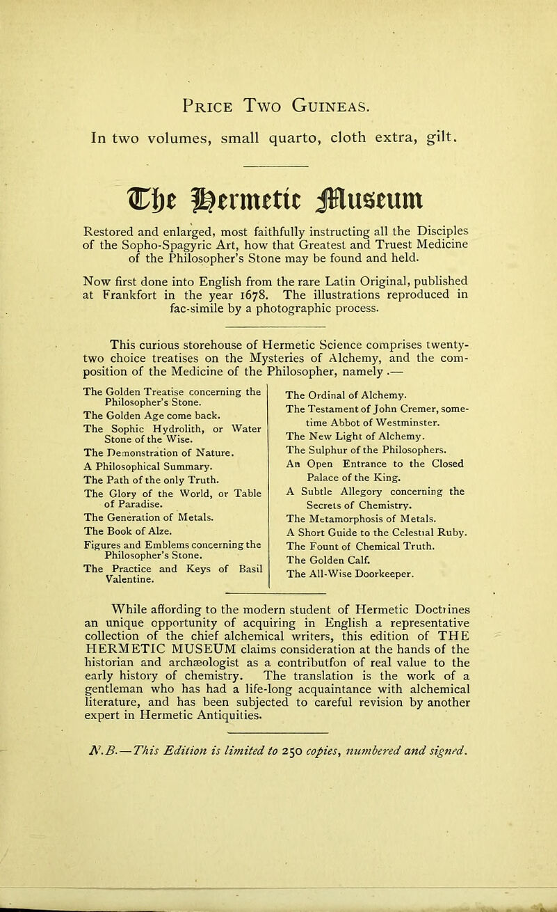 Price Two Guineas. In two volumes, small quarto, cloth extra, gilt. CI)e i^ermetit ifiluseum Restored and enlarged, most faithfully instructing all the Disciples of the Sopho-Spagyric Art, how that Greatest and Truest Medicine of the Philosopher’s Stone may be found and held. Now first done into English from the rare Latin Original, published at Frankfort in the year 1678. The illustrations reproduced in fac-simile by a photographic process. This curious storehouse of Hermetic Science comprises twenty- two choice treatises on the Mysteries of Alchemy, and the com- position of the Medicine of the Philosopher, namely .— The Golden Treatise concerning the Philosopher’s Stone. The Golden Age come back. The Sophie HydroUth, or Water Stone of the Wise. The Demonstration of Nature. A Philosophical Summary. The Path of the only Truth. The Glory of the World, or Table of Paradise. The Generation of Metals. The Book of Alze. Figures and Emblems concerning the Philosopher’s Stone. The Practice and Keys of Basil Valentine. The Ordinal of Alchemy. The Testament of John Cremer, some- time Abbot of Westminster. The New Light of Alchemy. The Sulphur of the Philosophers. An Open Entrance to the Closed Palace of the King. A Subtle Allegory concerning the Secrets of Chemistry. The Metamorphosis of Metals. A Short Guide to the Celestial Ruby. The Fount of Chemical Truth. The Golden Calf. The All-Wise Doorkeeper. While affording to the modern student of Hermetic Doctiines an unique opportunity of acquiring in English a representative collection of the chief alchemical writers, this edition of THE HERMETIC MUSEUM claims consideration at the hands of the historian and archaeologist as a contributfon of real value to the early history of chemistry. The translation is the work of a gentleman who has had a life-long acquaintance with alchemical literature, and has been subjected to careful revision by another expert in Hermetic Antiquities. —TAzs Edition is limited to 250 copies^ manbered and signed.