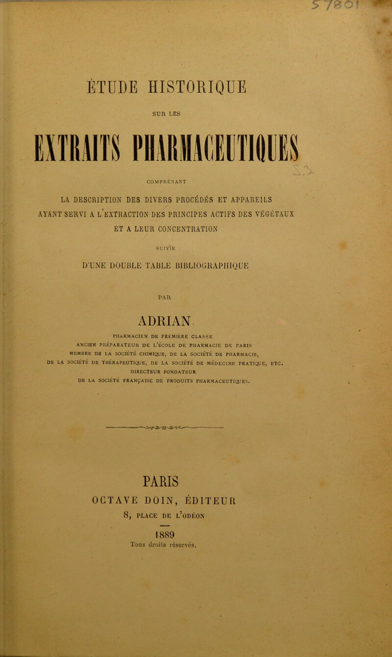 ÉTUDE HISTORIQUE SUR LES COMPRENANT LA DESCRIPTION DES DIVERS PROCÉDÉS ET APPAREILS AYANT SERVI A L’EXTRACTION DES PRINCIPES ACTIFS DES VÉGÉTAUX ET A LEUR CONCENTRATION SUIVIE D'UNE DOUBLE TABLE BIBLIOGRAPHIQUE PAR ADRIAN PHARMACIEN de première classe ANCIEN PRÉPARATEUR DE L’ÉCOLE DE PHARMACIE DE PARIS MEMBRE DE LA SOCIÉTÉ CHIMIQUE, DE LA SOCIÉTÉ DE PHARMACIE, DE LA SOCIÉTÉ DE THÉRAPEUTIQUE, DE LA SOCIÉTÉ DE MÉDECINE PRATIQUE, ETC. DIRECTEUR FONDATEUR DE LA SOCIÉTÉ FRANÇAISE DE PRODUITS PHARMACEUTIQUES. PARIS OCTAVE D01N, ÉDITEUR 8, PLACE DE l’oDÉOIS 1889 Tous droits réservés.