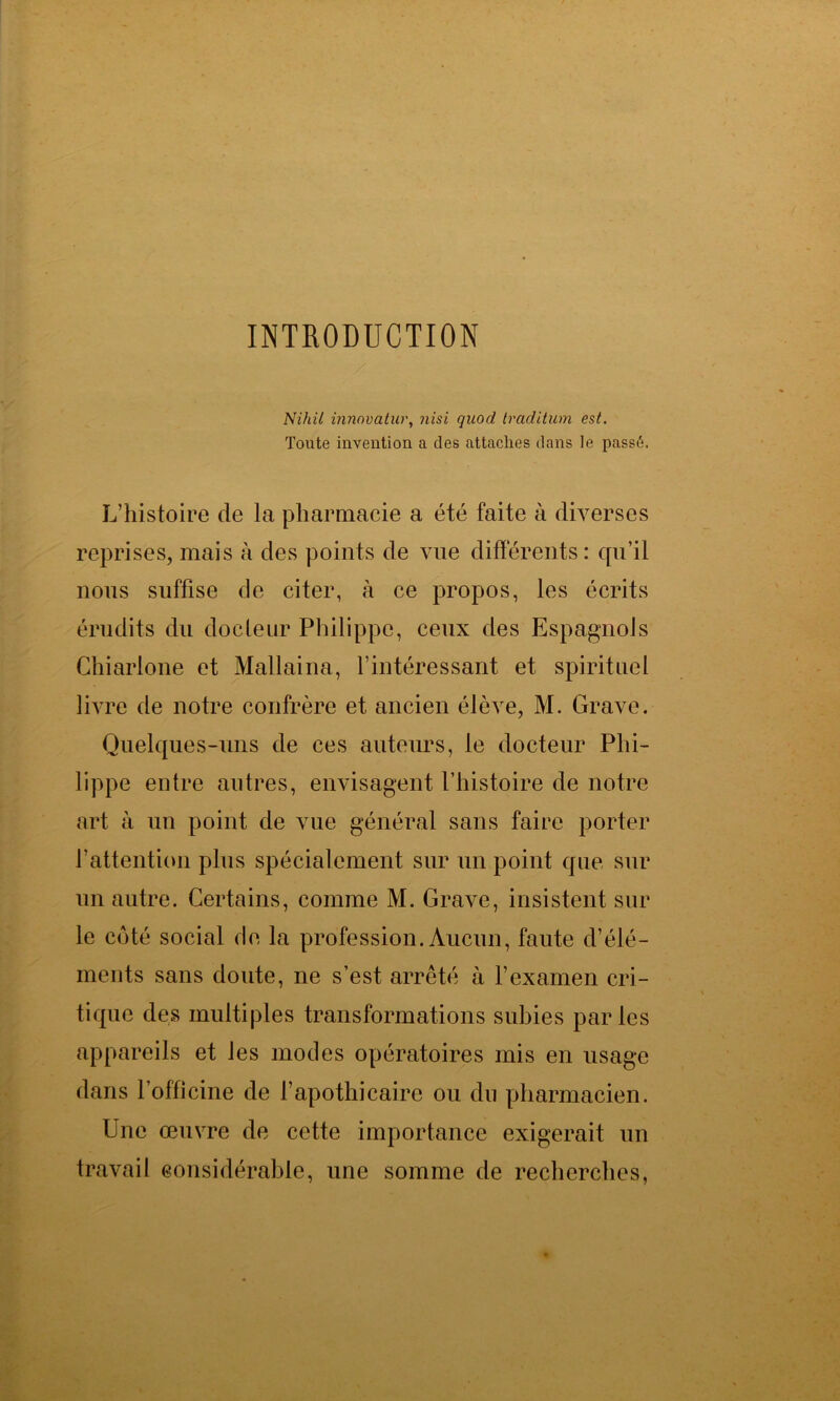 INTRODUCTION Nihil innovatur, nisi quod traditum est. Toute invention a des attaches dans le passé. L’histoire de la pharmacie a été faite à diverses reprises, mais à des points de vue différents : qu’il nous suffise de citer, à ce propos, les écrits érudits du docteur Philippe, ceux des Espagnols Chiarlone et Mallaina, l’intéressant et spirituel livre de notre confrère et ancien élève, M. Grave. Quelques-uns de ces auteurs, le docteur Phi- lippe entre autres, envisagent l’histoire de notre art à un point de vue général sans faire porter l’attention plus spécialement sur un point que sur un autre. Certains, comme M. Grave, insistent sur le côté social de la profession. Aucun, faute d’élé- ments sans doute, ne s’est arrêté à l’examen cri- tique des multiples transformations subies parles appareils et les modes opératoires mis en usage dans l’officine de l’apothicaire ou du pharmacien. Une œuvre de cette importance exigerait un travail considérable, une somme de recherches,