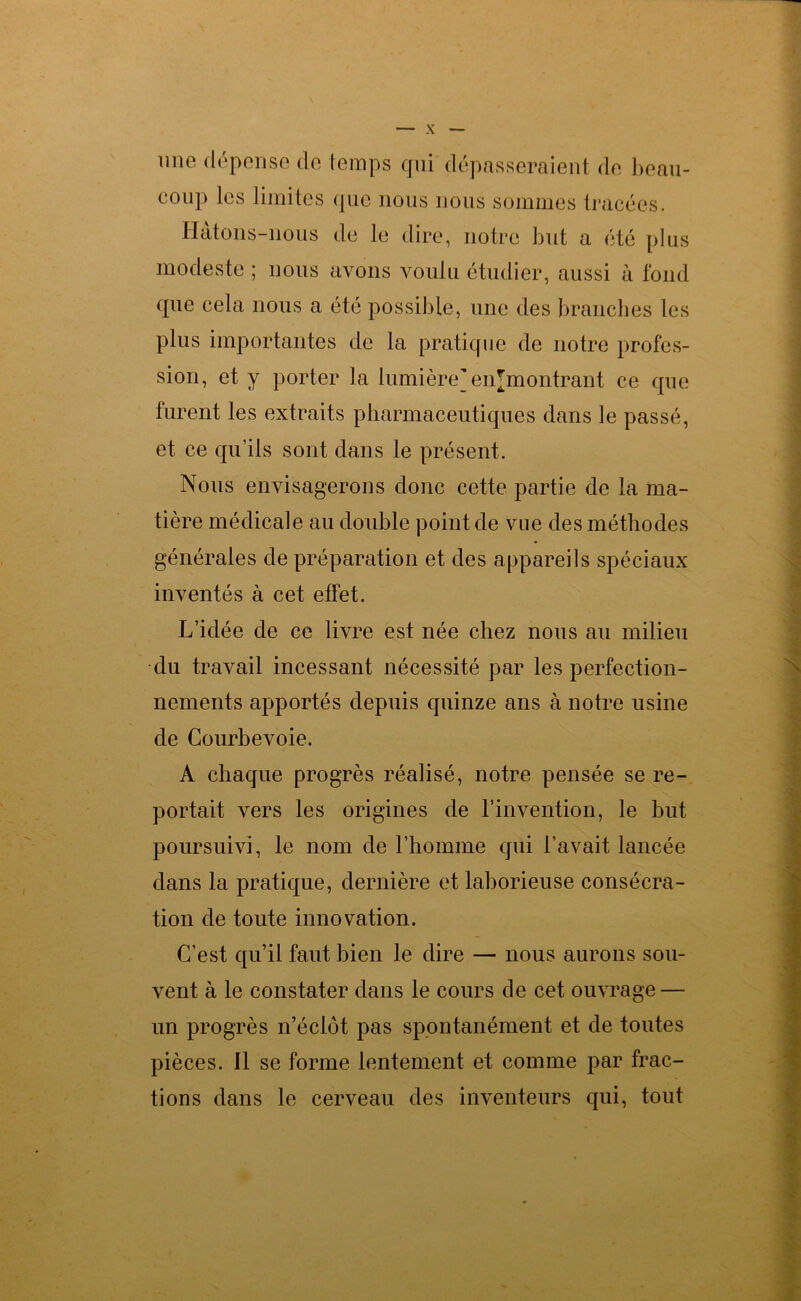 une dépense de temps qui dépasseraient de beau- coup les limites que nous nous sommes tracées. Hatons-nous de le dire, notre but a été plus modeste ; nous avons voulu étudier, aussi à fond que cela nous a été possible, une des branches les plus importantes de la pratique de notre profes- sion, et y porter la lumière] enjmontrant ce que furent les extraits pharmaceutiques dans le passé, et ce qu’ils sont dans le présent. Nous envisagerons donc cette partie de la ma- tière médicale au double point de vue des méthodes générales de préparation et des appareils spéciaux inventés à cet effet. L’idée de ce livre est née chez nous au milieu du travail incessant nécessité par les perfection- nements apportés depuis quinze ans à notre usine de Courbevoie. A chaque progrès réalisé, notre pensée se re- portait vers les origines de l’invention, le but poursuivi, le nom de l’homme qui l’avait lancée dans la pratique, dernière et laborieuse consécra- tion de toute innovation. C’est qu’il faut bien le dire — nous aurons sou- vent à le constater dans le cours de cet ouvrage — un progrès n’éclôt pas spontanément et de toutes pièces. Il se forme lentement et comme par frac- tions dans le cerveau des inventeurs qui, tout