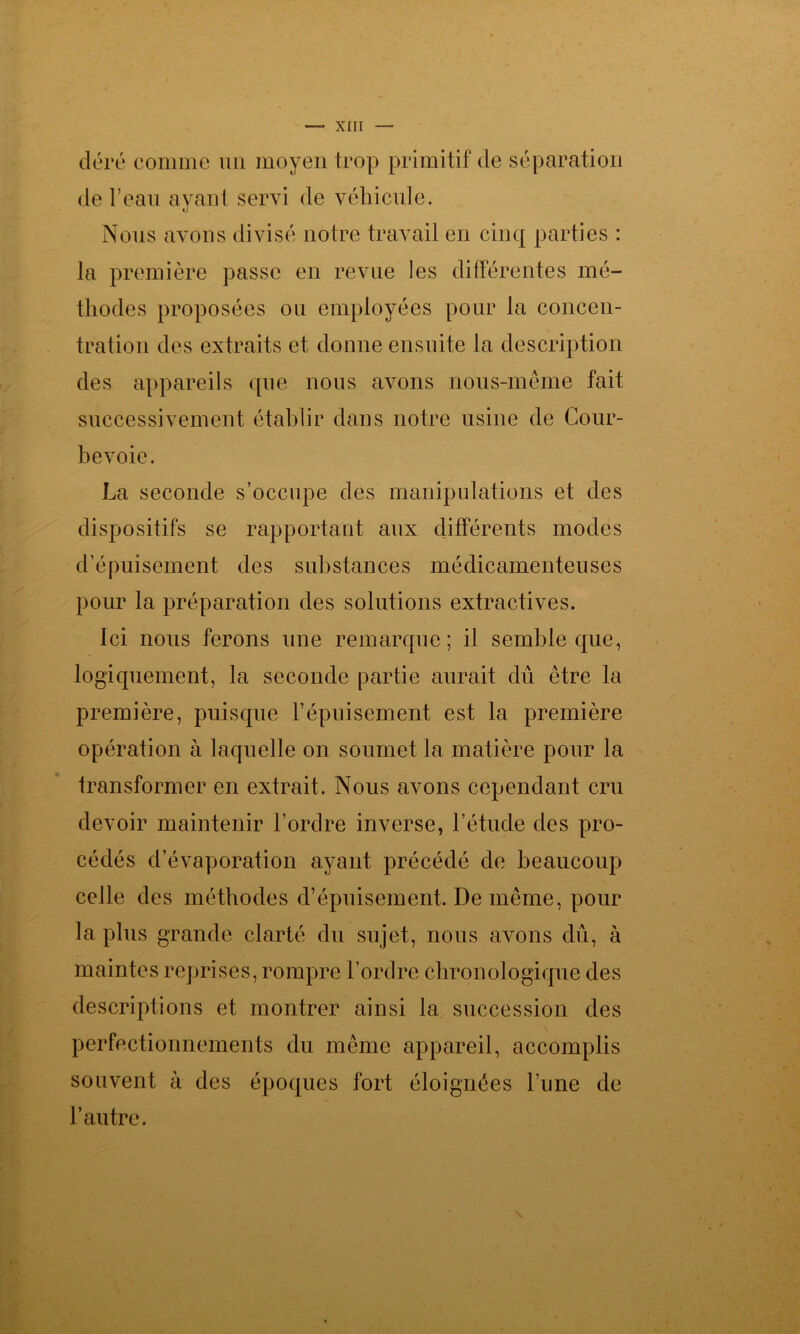 déré comme un moyen trop primitif de séparation de l’eau ayant servi de véhicule. Nous avons divisé notre travail en cinq parties : la première passe en revue les différentes mé- thodes proposées ou employées pour la concen- tration des extraits et donne ensuite la description des appareils que nous avons nous-mème fait successivement établir dans notre usine de Cour- bevoie. La seconde s’occupe des manipulations et des dispositifs se rapportant aux différents modes d’épuisement des substances médicamenteuses pour la préparation des solutions extractives. Ici nous ferons une remarque; il semble que, logiquement, la seconde partie aurait dû être la première, puisque l’épuisement est la première opération à laquelle on soumet la matière pour la transformer en extrait. Nous avons cependant cru devoir maintenir l’ordre inverse, l’étude des pro- cédés d’évaporation ayant précédé de beaucoup celle des méthodes d’épuisement. De même, pour la plus grande clarté du sujet, nous avons dû, à maintes reprises, rompre l’ordre chronologique des descriptions et montrer ainsi la succession des perfectionnements du même appareil, accomplis souvent à des époques fort éloignées l’une de l’autre.
