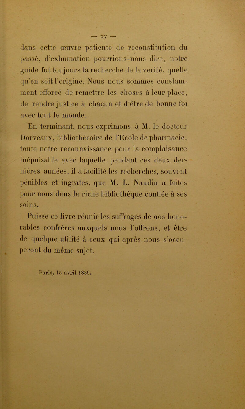 dans cette œuvre patiente de reconstitution du passé, d’exhumation pourrions-nous dire, notre guide fut toujours la recherche de la vérité, quelle qu’en soit l’origine. Nous nous sommes constam- ment efforcé de remettre les choses à leur place, de rendre justice à chacun et d’être de bonne foi avec tout le monde. En terminant, nous exprimons à M. le docteur Dorveaux, bibliothécaire de l’Ecole de pharmacie, toute notre reconnaissance pour la complaisance inépuisable avec laquelle, pendant ces deux der- nières années, il a facilité les recherches, souvent pénibles et ingrates, que M. L. Naudin a faites pour nous dans la riche bibliothèque confiée à ses soins. Puisse ce livre réunir les suffrages de nos hono- rables confrères auxquels nous l’offrons, et être de quelque utilité à ceux qui après nous s’occu- peront du même sujet. Paris, lo avril 1889.