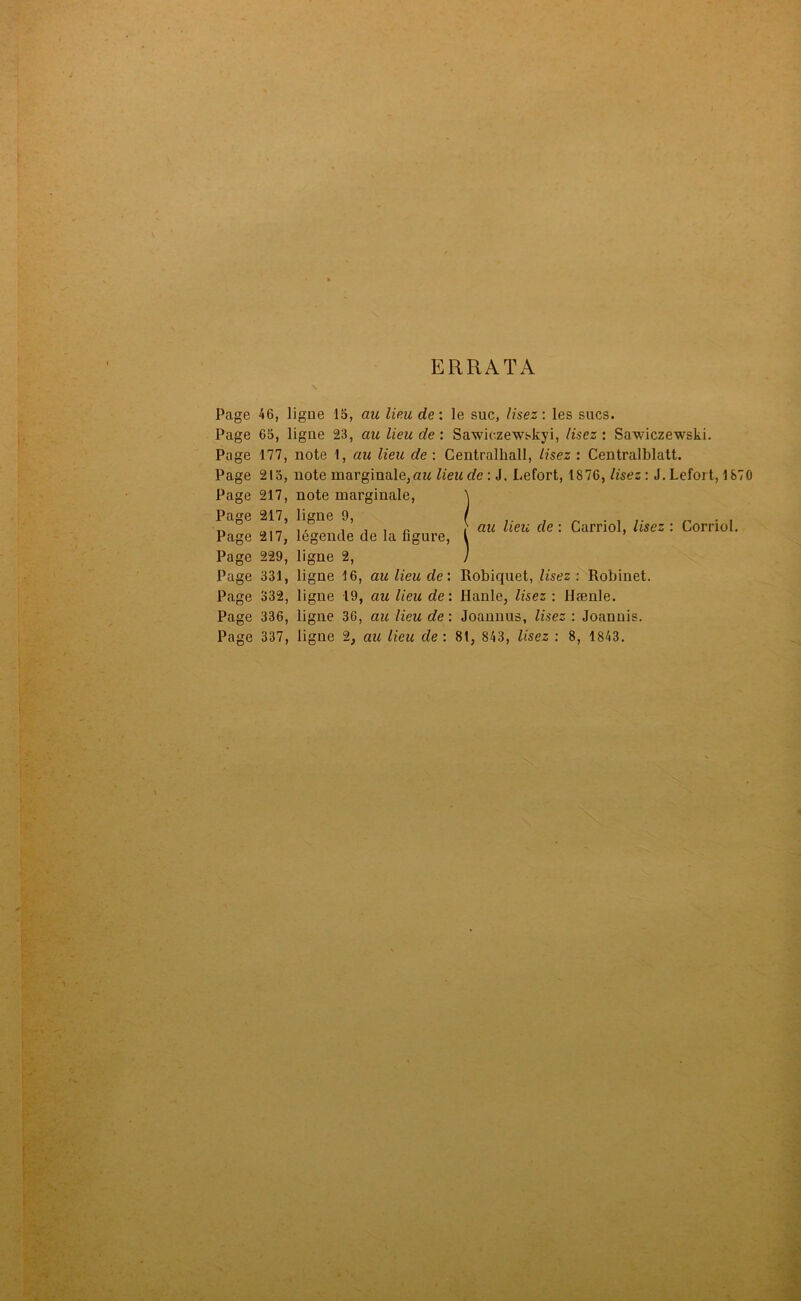 ERRATA Page 46, ligne 15, au lieu de: le suc, lisez: les sucs. Page 65, ligue 23, au lieu de : Sawiezewskyi, lisez : Sawiczewski. Page 177, note 1, au lieu de : Centralhall, lisez : Centralblatt. Page 215, note marginale, au lieu de : J. Lefort, 1876, lisez : J. Lefort, 1870 Page 217, note marginale, Page 217, ligne 9, Page 217, légende de la figure, Page 229, ligne 2, Page 332, ligne 19, au lieu de: Hanle, lisez : Hænle. Page 336, ligne 36, au lieu de : Joannus, lisez : Joanuis. Page 337, ligne 2, au lieu de: 81, 843, lisez : 8, 1843. au lieu de : Carriol, lisez : Corriol.