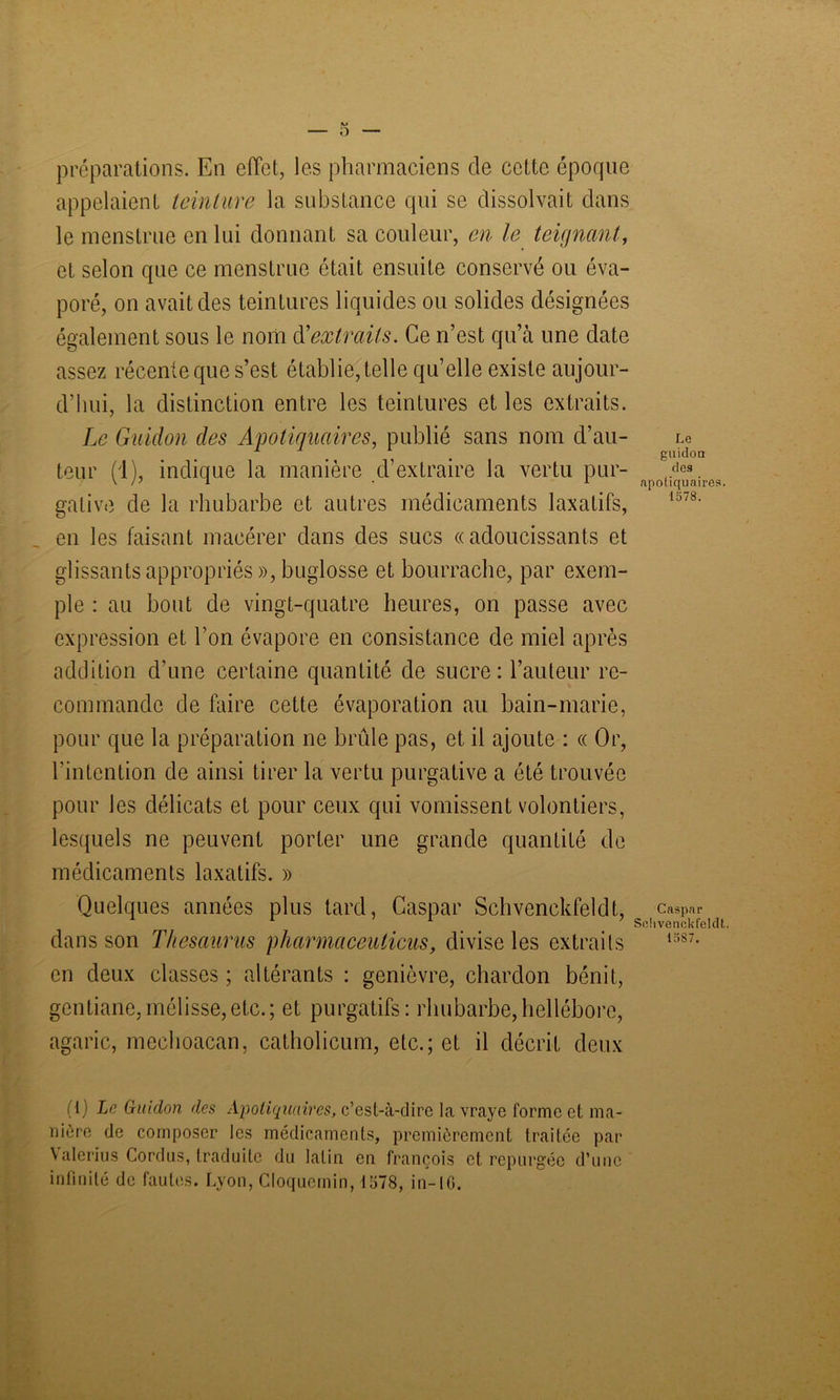 préparations. En effet, les pharmaciens de cette époque appelaient teinture la substance qui se dissolvait dans le menstrue en lui donnant sa couleur, en le teignant, et selon que ce menstrué était ensuite conservé ou éva- poré, on avait des teintures liquides ou solides désignées également sous le nom d'extraits. Ce n’est qu’à une date assez récente que s’est établie, telle qu’elle existe aujour- d’hui, la distinction entre les teintures et les extraits. Le Guidon des Apoliquaires, publié sans nom d’au- Le teur (1), indique la manière d’extraire la vertu pur- ,/lcs. ' /' ^ 1 apotiquaires. gative de la rhubarbe et autres médicaments laxatifs, 1378, en les faisant macérer dans des sucs «adoucissants et glissants appropriés », buglosse et bourrache, par exem- ple : au bout de vingt-quatre heures, on passe avec expression et l’on évapore en consistance de miel après addition d'une certaine quantité de sucre: l’auteur re- commande de faire cette évaporation au bain-marie, pour que la préparation ne brûle pas, et il ajoute : « Or, l’intention de ainsi tirer la vertu purgative a été trouvée pour les délicats et pour ceux qui vomissent volontiers, lesquels ne peuvent porter une grande quantité de médicaments laxatifs. » Quelques années plus tard, Caspar Schvenckfeldt, ca8p«r Sohvenckfeldt. dans son Thésaurus p karma ceuticus, divise les extraits 1387- en deux classes ; altérants : genièvre, chardon bénit, gentiane,mélisse,etc.; et purgatifs: rhubarbe,hellébore, agaric, mechoacan, catholicum, etc.; et il décrit deux (1) Le Guidon des Apoliquaires, c’est-à-dire la vraye forme et ma- nière de composer les médicaments, premièrement traitée par Valerius Cordus, traduite du latin en françois et repurgée d’une infinité de fautes. Lyon, Cloquemin, 1578, in-IG.