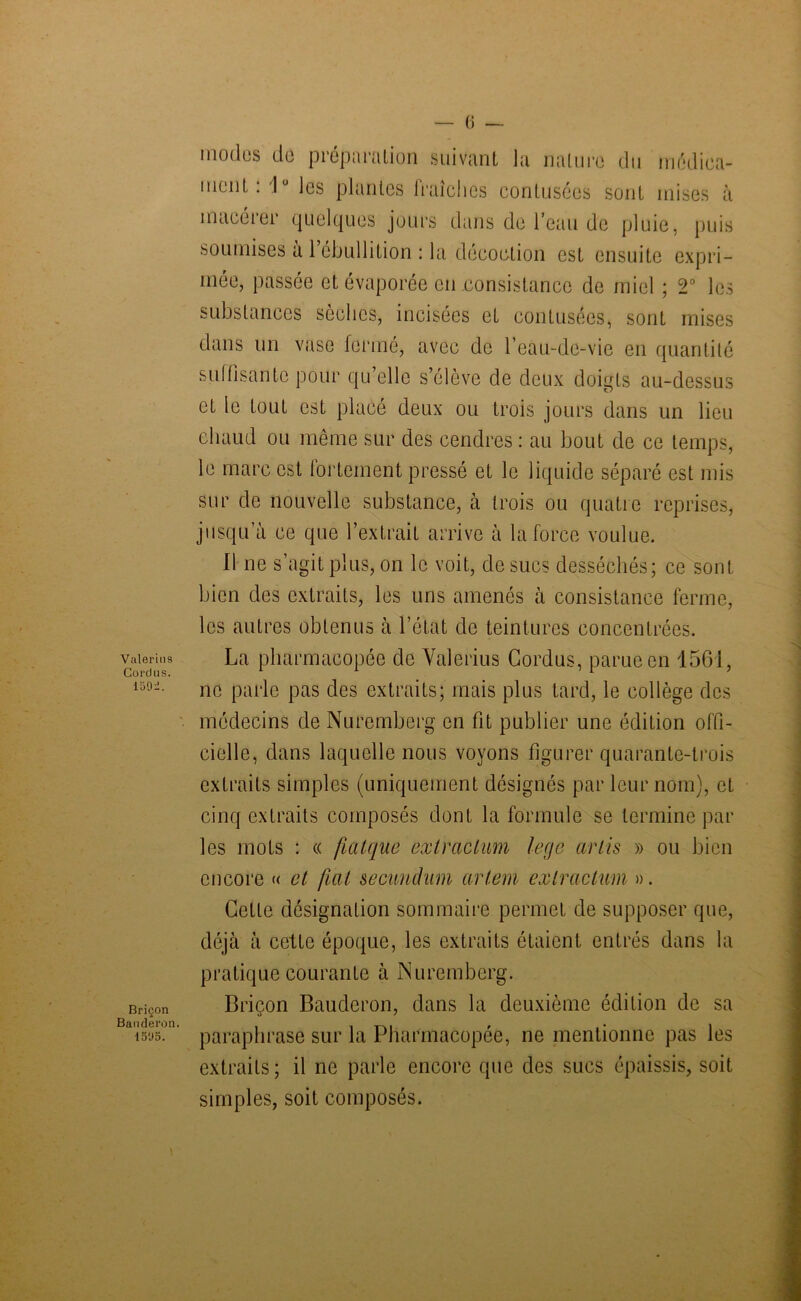 Vulerius CorcJus. 1 o 9 -. Briçon Banderon. 1595. modes do préparution suivant la nature du médica- ment. Iü les plantes lraîches contusécs sont mises à macérer quelques jours dans de l’eau de pluie, puis soumises à l’ébullition : la décoction est ensuite expri- mée, passée et évaporée en consistance de miel ; 2° les substances sèches, incisées et contusées, sont mises dans un vase fermé, avec de l’eau-de-vie en quantité suffisante pour qu’elle s’élève de deux doigts au-dessus et le tout est placé deux ou trois jours dans un lieu chaud ou même sur des cendres: au bout de ce temps, le marc est fortement pressé et le liquide séparé est mis sur de nouvelle substance, à trois ou quatre reprises, jusqu a ce que l’extrait arrive à la force voulue. 11 ne s’agit plus, on le voit, de sucs desséchés; ce sont bien des extraits, les uns amenés à consistance ferme, les autres obtenus à l’état de teintures concentrées. La pharmacopée de Valerius Cordus, parue en 1561, ne parle pas des extraits; mais plus tard, le collège des médecins de Nuremberg en fit publier une édition offi- cielle, dans laquelle nous voyons figurer quarante-trois extraits simples (uniquement désignés par leur nom), et cinq extraits composés dont la formule se termine par les mots : « fiatque exlraclum legs arlis » ou bien encore « et fiat secuuchim artem extrcictum ». Cette désignation sommaire permet de supposer que, déjà à cette époque, les extraits étaient entrés dans la pratique courante à Nuremberg. Briçon Bauderon, dans la deuxième édition de sa paraphrase sur la Pharmacopée, ne mentionne pas les extraits; il ne parle encore que des sucs épaissis, soit simples, soit composés.