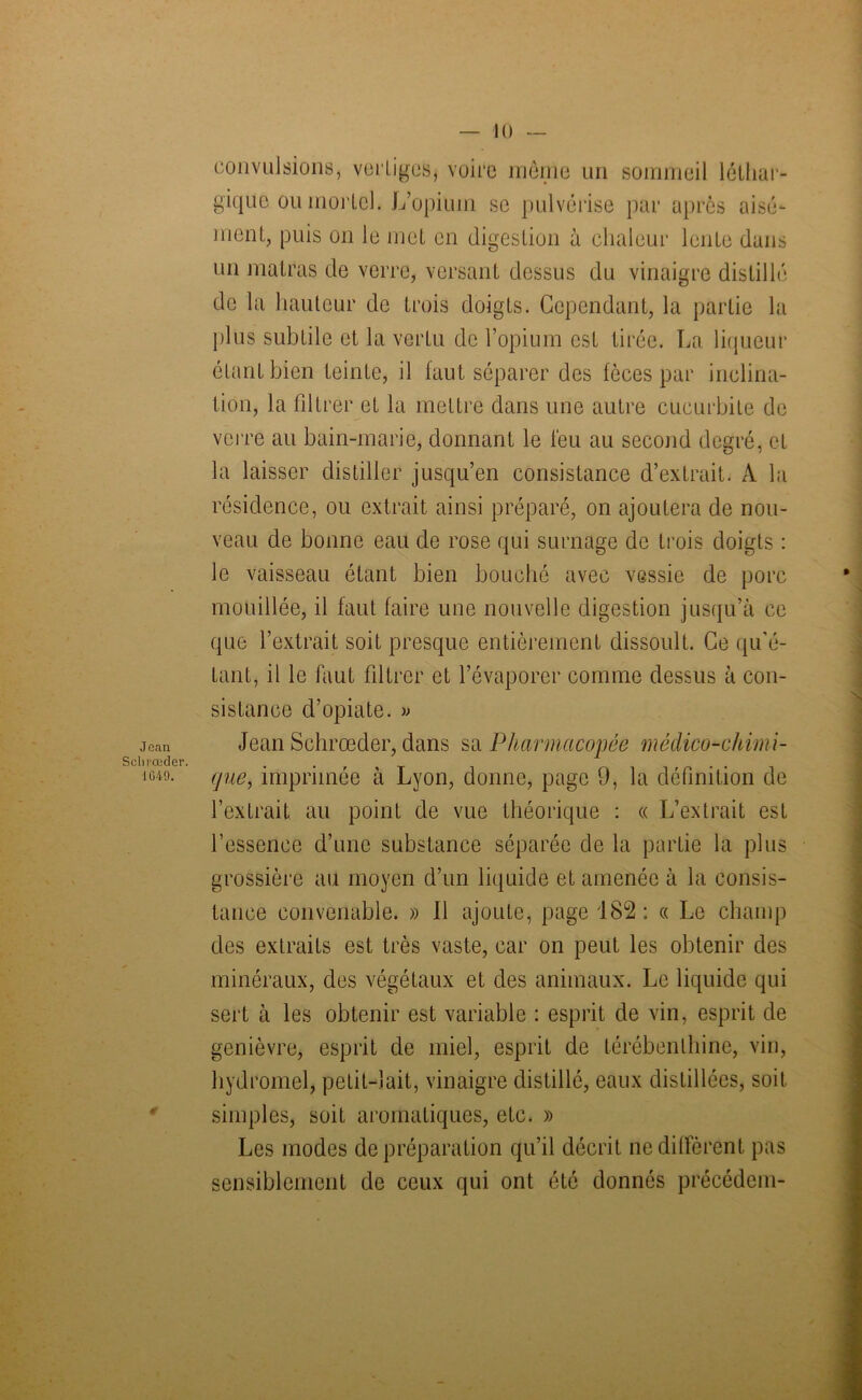 Jean Sohrœder. 1G49. convulsions, vertiges, voire même un sommeil léthar- gique ou morlel. L’opium se pulvérise par après aisé- ment, puis on le met en digestion à chaleur lente dans un matras de verre, versant dessus du vinaigre distillé de la hauteur de trois doigts. Cependant, la partie la plus subtile et la vertu de l’opium est tirée. La liqueur étant bien teinte, il faut séparer des fèces par inclina- tion, la filtrer et la mettre dans une autre cucurbite de verre au bain-marie, donnant le feu au second degré, et la laisser distiller jusqu’en consistance d’extrait. A la résidence, ou extrait ainsi préparé, on ajoutera de nou- veau de bonne eau de rose qui surnage de trois doigts : le vaisseau étant bien bouché avec vessie de porc mouillée, il faut faire une nouvelle digestion jusqu’à ce que l’extrait soit presque entièrement dissoult. Ce qu'é- tant, il le faut filtrer et l’évaporer comme dessus à con- sistance d’opiate. » Jean Schrœder, dans sa Pharmacopée médico-chimi- que, imprimée à Lyon, donne, page 9, la définition de l’extrait au point de vue théorique : « L’extrait est l’essence d’une substance séparée de la partie la plus grossière au moyen d’un liquide et amenée à la consis- tance convenable. » 11 ajoute, page 182: « Le champ des extraits est très vaste, car on peut les obtenir des minéraux, des végétaux et des animaux. Le liquide qui sert à les obtenir est variable : esprit de vin, esprit de genièvre, esprit de miel, esprit de térébenthine, vin, hydromel, petit-lait, vinaigre distillé, eaux distillées, soit simples, soit aromatiques, etc. » Les modes de préparation qu’il décrit ne diffèrent pas sensiblement de ceux qui ont été donnés précédem-
