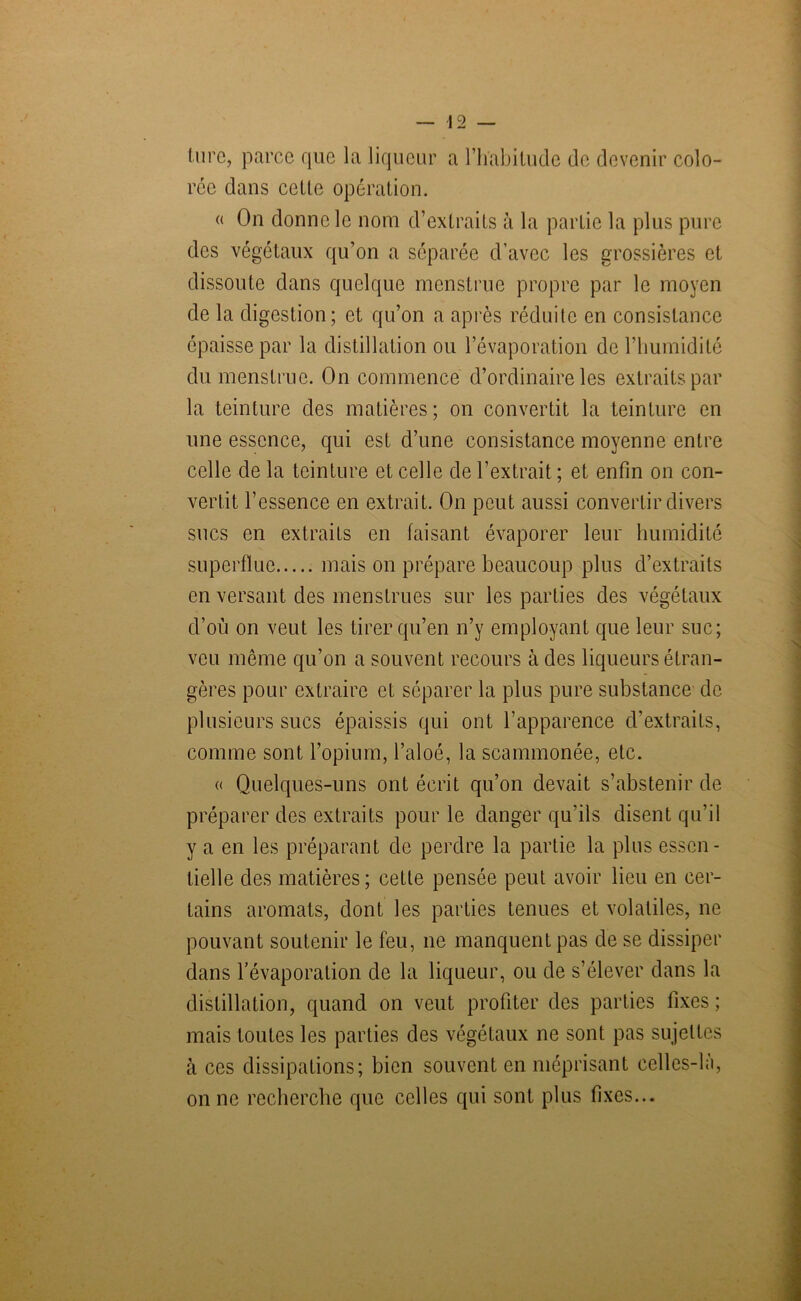 (ure, parce que la liqueur a l’habitude de devenir colo- rée dans cette opération. « On donne le nom d’extraits à la partie la plus pure des végétaux qu’on a séparée d’avec les grossières et dissoute dans quelque menstrue propre par le moyen de la digestion; et qu’on a après réduite en consistance épaisse par la distillation ou l’évaporation de l’humidité du menstrue. On commence d’ordinaire les extraits par la teinture des matières; on convertit la teinture en une essence, qui est d’une consistance moyenne entre celle de la teinture et celle de l’extrait ; et enfin on con- vertit l’essence en extrait. On peut aussi convertir divers sucs en extraits en faisant évaporer leur humidité superflue mais on prépare beaucoup plus d’extraits en versant des menstrues sur les parties des végétaux d’où on veut les tirer qu’en n’y employant que leur suc; vcu même qu’on a souvent recours à des liqueurs étran- gères pour extraire et séparer la plus pure substance de plusieurs sucs épaissis qui ont l’apparence d’extraits, comme sont l’opium, l’aloé, la scammonée, etc. « Quelques-uns ont écrit qu’on devait s’abstenir de préparer des extraits pour le danger qu’ils disent qu’il y a en les préparant de perdre la partie la plus essen- tielle des matières ; cette pensée peut avoir lieu en cer- tains aromats, dont les parties tenues et volatiles, ne pouvant soutenir le feu, ne manquent pas de se dissiper dans l’évaporation de la liqueur, ou de s’élever dans la distillation, quand on veut profiter des parties fixes; mais toutes les parties des végétaux ne sont pas sujettes à ces dissipations; bien souvent en méprisant eelles-hi, on ne recherche que celles qui sont plus fixes...
