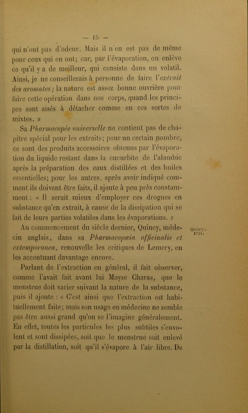 qui n’ont pas d’odeur. Mais il n'en est pas de même pour ceux qui en ont; car, par l’évaporation, on enlève ce qu’il y a de meilleur, qui consiste dans un volatil. Ainsi, je ne conseillerais à personne de faire Y extrait des aromates ; la nature est assez bonne ouvrière pour faire cette opération dans nos corps, quand les princi- pes sont aisés à détacher comme en ces sortes de mixtes. » Sa Pharmacopée universelle ne contient pas de cha- pitre spécial pour les extraits; pour un certain nombre, ce sont des produits accessoires obtenus par l’évapora- tion du liquide restant dans la cucurbite de l’alambic après la préparation des eaux distillées et des huiles essentielles; pour les autres, après avoir indiqué com- ment ils doivent être faits, il ajoute à peu près constam- ment : « 11 serait mieux d’employer ces drogues en substance qu’en extrait, à cause de la dissipation qui se fait de leurs parties volatiles dans les évaporations. » Au commencement du siècle dernier, Quincy, méde- cin anglais, dans sa Pharmacopma officinalis et extemporanea, renouvelle les critiques de Lemery, en les accentuant davantage encore. Parlant de l’extraction en général, il fait observer, comme l’avait fait avant lui Moyse Charas, que le menstrue doit varier suivant la nature de la substance, puis il ajoute : « C’est ainsi que l’extraction est habi- tuellement faite; mais son usage en médecine ne semble pas être aussi grand qu’on se l’imagine généralement. En effet, toutes les particules les plus subtiles s’envo- lent et sont dissipées, soit que le menstrue soit enlevé par la distillation, soit qu’il s’évapore à l’air libre. De Quincy. 1724.