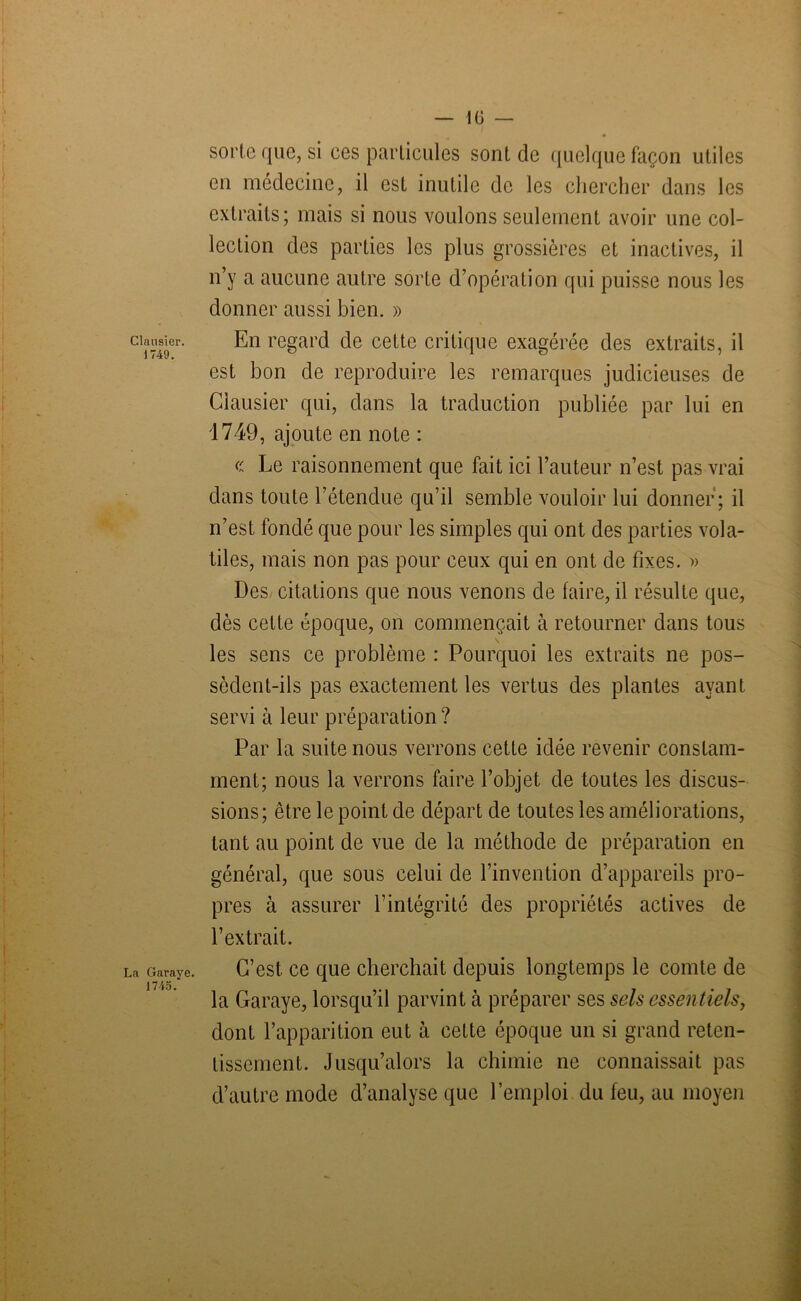 — 10 — Clausicr. 1749. La Garaye 1745. sorte que, si ces particules sont de quelque façon utiles en médecine, il est inutile de les chercher dans les extraits; mais si nous voulons seulement avoir une col- lection des parties les plus grossières et inactives, il n’y a aucune autre sorte d’opération qui puisse nous les donner aussi bien. » En regard de cette critique exagérée des extraits, il est bon de reproduire les remarques judicieuses de Clausier qui, dans la traduction publiée par lui en 1749, ajoute en note : « Le raisonnement que fait ici l’auteur n’est pas vrai dans toute l’étendue qu’il semble vouloir lui donner; il n’est fondé que pour les simples qui ont des parties vola- tiles, mais non pas pour ceux qui en ont de fixes. » Des, citations que nous venons de faire, il résulte que, dès celte époque, on commençait à retourner dans tous les sens ce problème : Pourquoi les extraits ne pos- sèdent-ils pas exactement les vertus des plantes ayant servi à leur préparation ? Par la suite nous verrons cette idée revenir constam- ment; nous la verrons faire l’objet de toutes les discus- sions; être le point de départ de toutes les améliorations, tant au point de vue de la méthode de préparation en général, que sous celui de l’invention d’appareils pro- pres à assurer l’intégrité des propriétés actives de l’extrait. C’est, ce que cherchait depuis longtemps le comte de la Garaye, lorsqu’il parvint à préparer ses sels essentiels, dont l’apparition eut à cette époque un si grand reten- tissement. Jusqu’alors la chimie ne connaissait pas d’autre mode d’analyse que l’emploi du feu, au moyen
