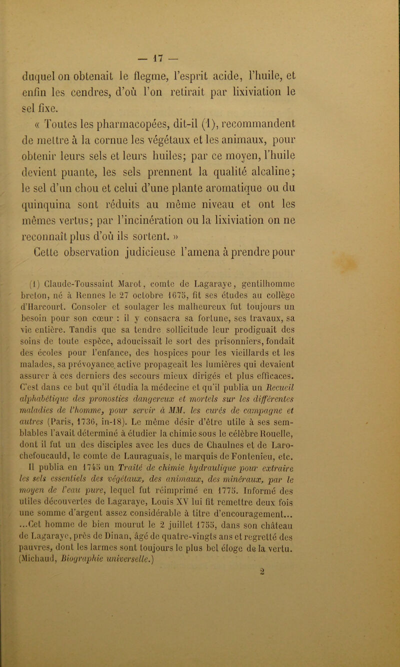 duquel on obtenait le flegme, l’esprit acide, l’huile, et enfin les cendres, d’où l’on retirait par lixiviation le sel fixe. « Toutes les pharmacopées, dit-il (1), recommandent de mettre à la cornue les végétaux et les animaux, pour obtenir leurs sels et leurs huiles; par ce moyen, l’huile devient puante, les sels prennent la qualité alcaline; le sel d’un chou et celui d’une plante aromatique ou du quinquina sont réduits au môme niveau et ont les mêmes vertus; par l’incinération ou la lixiviation on ne reconnaît plus d’où ils sortent. » Cette observation judicieuse l’amena à prendre pour (1) Claude-Toussaint Marot, comte de Lagaraye, gentilhomme breton, né à Rennes le 27 octobre 1675, fit ses études au collège d’Harcourt. Consoler et soulager les malheureux fut toujours un besoin pour son cœur : il y consacra sa fortune, ses travaux, sa vie entière. Tandis que sa tendre sollicitude leur prodiguait des soins de toute espèce, adoucissait le sort des prisonniers, fondait des écoles pour l’enfance, des hospices pour les vieillards et les malades, sa prévoyance active propageait les lumières qui devaient assurer à ces derniers des secours mieux dirigés et plus efficaces. C’est dans ce but qu’il étudia la médecine et qu’il publia un Recueil alphabétique des pronostics dangereux et mortels sur les différentes maladies de l’homme, pour servir ci MM. les curés de campagne et autres (Paris, 1736, in-18). Le môme désir d’être utile à ses sem- blables l’avait déterminé à étudier la chimie sous le célèbre Rouelle, dont il fut un des disciples avec les ducs de Chaulnes et de Laro- chefoucauld, le comte de Lauraguais, le marquis de Fontenieu, etc. 11 publia en 1743 un Traité de chimie hydraulique pour extraire les sels essentiels des végétaux, des animaux, des minéraux, par le moyen de l'eau pure, lequel fut réimprimé en 1775. Informé des utiles découvertes de Lagaraye, Louis XY lui fit remettre deux fois une somme d’argent assez considérable à titre d’encouragement... ...Cet homme de bien mourut le 2 juillet 1755, dans son château de Lagaraye, près de Dinan, âgé de quatre-vingts ans et regretté des pauvres, dont les larmes sont toujours le plus bel éloge de la vertu. (Michaud, Biographie universelle.) 2