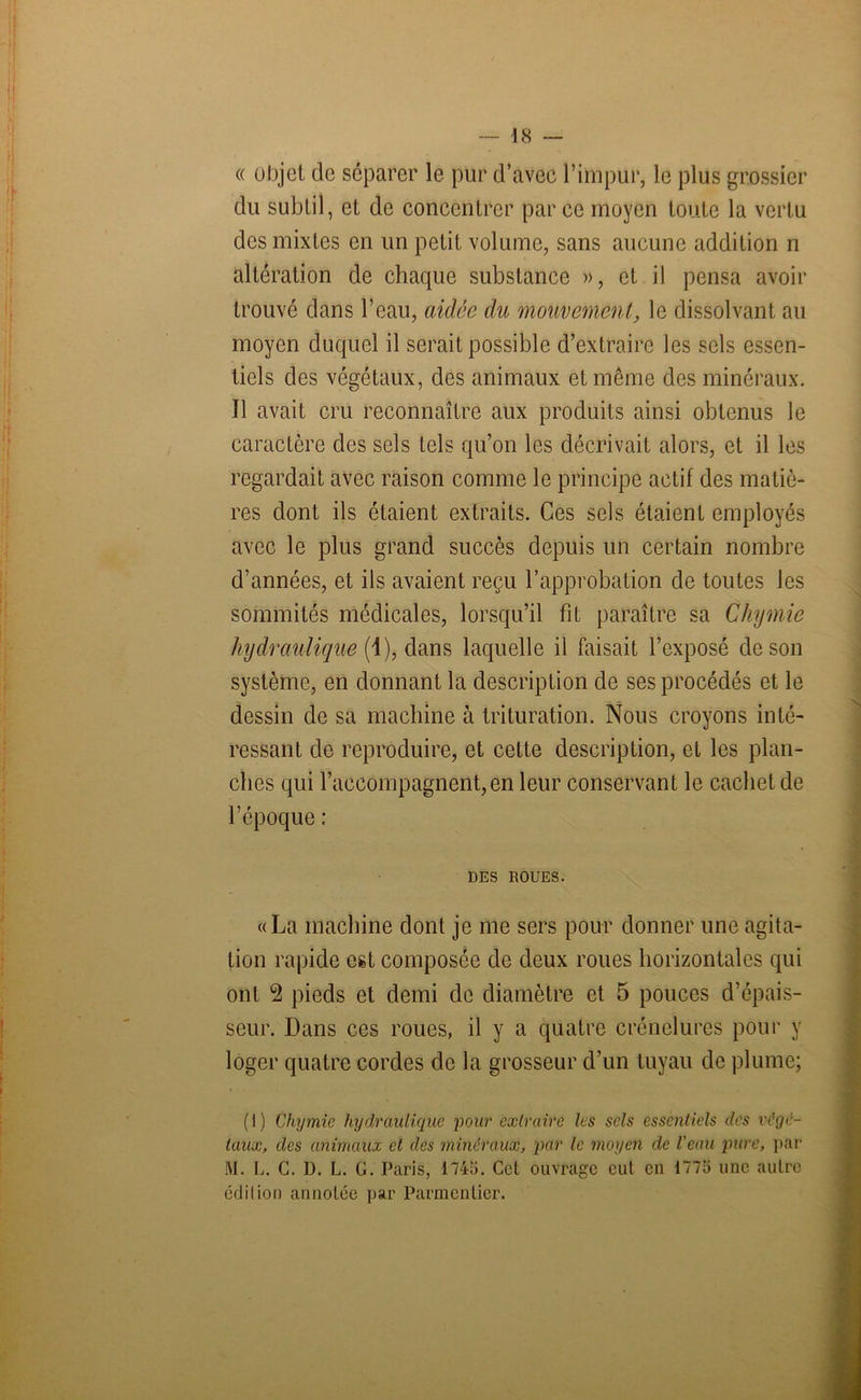 « objet de séparer le pur d’avec l’impur, le plus grossier du subtil, et de concentrer par ce moyen toute la vertu des mixtes en un petit volume, sans aucune addition n altération de chaque substance », et il pensa avoir trouvé dans l’eau, aidée du mouvement, le dissolvant au moyen duquel il serait possible d’extraire les sels essen- tiels des végétaux, des animaux et même des minéraux. Il avait cru reconnaître aux produits ainsi obtenus le caractère des sels tels qu’on les décrivait alors, et il les regardait avec raison comme le principe actif des matiè- res dont ils étaient extraits. Ces sels étaient employés avec le plus grand succès depuis un certain nombre d’années, et ils avaient reçu l’approbation de toutes les sommités médicales, lorsqu’il fit paraître sa Chymie hydraulique (1), dans laquelle il faisait l’exposé de son système, en donnant la description de ses procédés et le dessin de sa machine à trituration. Nous croyons inté- ressant de reproduire, et cette description, et les plan- ches qui l’accompagnent,en leur conservant le cachet de l’époque : DES ROUES. «La machine dont je me sers pour donner une agita- tion rapide est composée de deux roues horizontales qui ont 2 pieds et demi de diamètre et 5 pouces d’épais- seur. Dans ces roues, il y a quatre crénelures pour y loger quatre cordes de la grosseur d’un tuyau de plume; ( I ) Chymie hydraulique pour extraire les sels essentiels des végé- taux, des animaux et des minéraux, par le moyen de Veau pure, par M. L. C. D. L. G. Paris, 1745. Cet ouvrage eut en 1775 une autre édition annotée par Parmentier.